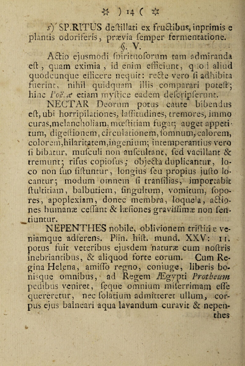 s)' SPIRITUS defHlIati ex fhi£Hbus* inprimis e plantis odoriferis 5 praevia femper fermentatione. ' ■ . ' . fv* A£tio ejusmodi fpirituoforom tam admiranda ed , quam eximia , id enim efficiunt, quod aliud quodcunque efficere nequit: recte vero ii adhibita fuerint, nihil quidquam illis comparari poted; hinc Fo£':a etiam rnyftice eadem defcripferunc. NECTAR Deorum potus caute bibendus eft, ubi horripilationes, laffitudines, tremores, immo curas,melancholiam,moe didam fugat; auget appeti* tum, digefiionem, circulationem,fomnum,calorem, coi orem,hilaritatem,ingenium; intemperantius vero ii bibatur, mufculi non anfcultant, fed vacillant & tremunt; rifus copiofus.; objecta duplicantur, lo¬ co non fup fiduntur, longius feu propius judo lo¬ cantur; modum omnem fi tranfilias, importabit ftultitiam, balbutiem, fingultum, vomitum, fopo- res, apoplexiam, donec membra, loquela, a&i9- nes humanae ceflant & Irefiones graviffimae non fen- tiuntur. NEPENTHES nobile, oblivionem trifida e vc- niamque adferens. Piin. ,hift. mund. XXV: 11. potus fuit veteribus ejusdem naturae cum nodris inebriantibus, & aliquod forte eorum. Cum Re¬ gina Helena, amiiTo regno, coniuge, liberis bo- nisque omnibus, ad Regem /Egypti Protheum pedibus v-epiret, feque omnium mi ferri mam e (Te quereretur, nec folatium admitteret ullumy cor¬ pus ejus balneari aqua lavandum curavit & nepen- thes