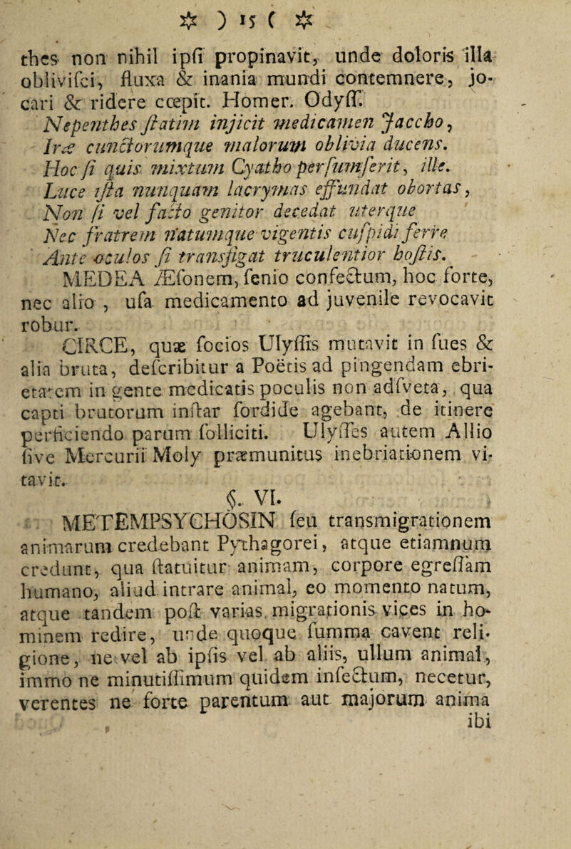 tbes- non nihil ipfi propinavit, unde doloris illa oblivifci, fluxa & inania mundi contemnere, jo¬ cari & ridere ccepit. Homer. OdylT. Nepenthes ftatim injicit medicamen Jacebo, Ira cunciorumque maiorum oblivia ducens. Hoc fi quis mixtum Cyatho perfumferit, ille. Luce ijia nunquam lacrymas effundat obortas, Non (i vel facio genitor decedat uterque Nec fratrem liatumque vigentis cufpidi ferre Ante oculos fi transfigat truculentior hoftis. MEDEA /Efonem, fenio confeStum, hoc forte, nec alio , ufa medicamento ad juvenile revocavit robur. CIRCE, quae focios Ulyffis mutavit in fues & alia bruta, deferibitur a Poetis ad pingendam ebri¬ etatem in gente medicatis poculis non adfveta, qua capti brutorum inftar fordide agebant, de itinere perficiendo parum folliciti. UlyiTes autem Allio five Mercurii Moly praemunitus inebriationem vi¬ tavit. §.. VI. \ METEMPSYCHOSiN feu transmigrationem animarum credebant Pythagorei, atque etiamnum credunt, qua ftatuitur animam, corpore egreflam humano, aiiud intrare animal, eo momento natum, atque tandem poli varias, migrationis vices in ho¬ minem redire, unde quoque fumma cavent reli¬ gione, ne vel ab ipfis vel ab aliis, ullum animal, immo ne minutiffimum quidem infeftum, necetur, verentes ne forte parentum aut majorum anima . ibi