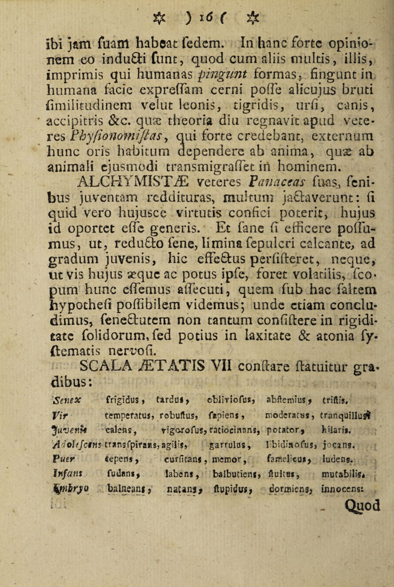 ibi jam fuant habeat fedem. In hanc forte opinio¬ nem eo induffi fiunt, quod cum aliis multis, illis, imprimis qui humanas pingunt formas* fingunt in humana facie expreffam cerni poffie alicujus bruti {imiiitudinem vrelut Iconis, tigridis, urfi, canis, accipitris &c. quae theoria diu regnavit apud vete¬ res PhyfionomffiaSy qui forte credebant, externum hunc oris habitum dependere ab anima, qux ab animali ejusmodi transmigraffiet iii hominem. ALC HY MI ST J£ veteres Panaceas fuas, fcni- bus juventam reddituras, multum jactaverunt: fi quid vero hujusce virtutis confici poterit, hujus id oportet effe generis. Et fane fi efficere potia¬ mus, ut, reduCto fene, limina fepuicri calcante, ad gradum juvenis, hic effeCtus perfifteret, neque, ut vis hujus aeque ac potus ipfe, foret volatilis, fco* pum hunc effiemus affecuti, quem fub hac fakem hypothefi poffibilem videmus; unde etiam conclu¬ dimus, feneciutem non tantum confiftere in rigidi¬ tate folidorum, fed potius in laxitate & atonia fy- ftematis nerwfi. SCALA ITATIS VII conftare ftatuitur gra¬ dibus : 'Senex frigidus, tardus, ebiiriofus, abftemius , triftis. Vir temperatus, robuftus, fapiens, moderatus, tranquillus! Juvent* calens, yigarofus, ratiocinaris, potator, hilaris. Adotejcins trans fpifaiis fj agilis, garrulus. libidmofus. jocans. Puer «epens, curfitans , memor, famelicus, ludens. Infans fu dans, labens, balbutiens, ftultas, mutabilis* fynlrj/o balneans, natans* ftupidus, dormiens, innocensi