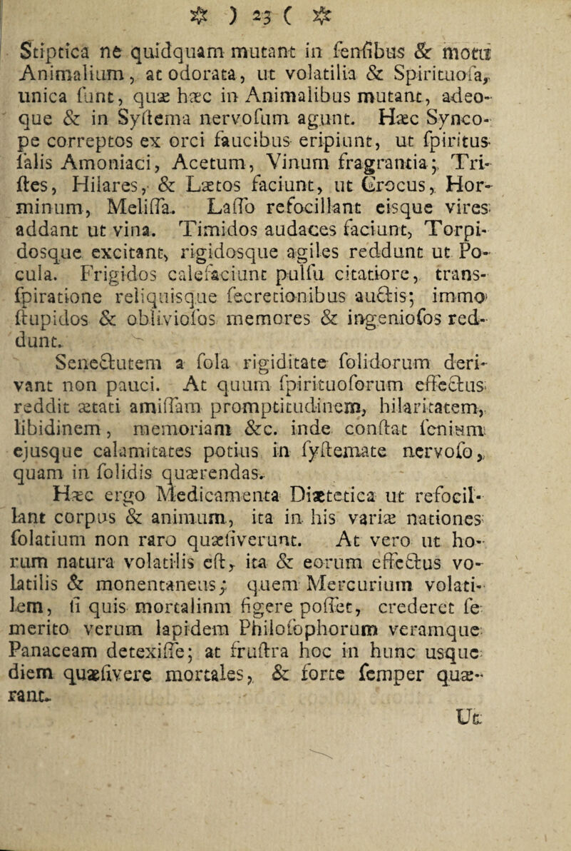 ❖ ) ( # Stiptica ne quidquam mutant in fenfibus & motu Animalium, ac odorata, ut volatilia & Spirituala, unica funt, quae haec in Animalibus mutant , adeo- que & in Syrtema nervo fu m agunt. Hxc Synco¬ pe correptos ex orci faucibus eripiunt, ut fpiritus* falis Amoniaci, Acetum, Vinum fragrantia;, Tri- ftes, Hilares, & Laetos faciunt, ut CrocusHor- minum, Meli fla. Laflo refoti liant eisque vires* addant ut vina. Timidos audaces faciunt, Torpi- dosque excitant, rigidosque agiles reddunt ut Po¬ cula. Frigidos calefaciunt pulfu citatiore, trans- fpiratione reliquisque fecrecianibus auftis; immo ftupidos & obliviofos memores & ingeniofos red¬ dunt. ^ Sene&utem a fola rigiditate folidorum deri¬ vant non pauci. At quum fpirituoforum effectus* reddit setati amiffam promptitudinem, hilaritatem, libidinem, memoriam &c. inde conflat lenium ejusque calamitates potius in fyftemate ner volo, quam in folidis quaerendas* Hxe ergo Medicamenta Diaetetica ut refocil¬ lant corpus & animum, ita in his varix nationes; folatium non raro quaeliverunt. At vero ut ho¬ rum natura volatilis eflr ita & eorum effeftus vo¬ latilis & monentaneus; quem Mercurium volati-- lem, li quis mortalinm figere poffet, crederet fe merito verum lapidem Philolbphorum veramque Panaceam detexiffe; at fruftra hoc in hunc usque diem quxlivere mortales, & forte femper qux- ranu Ut