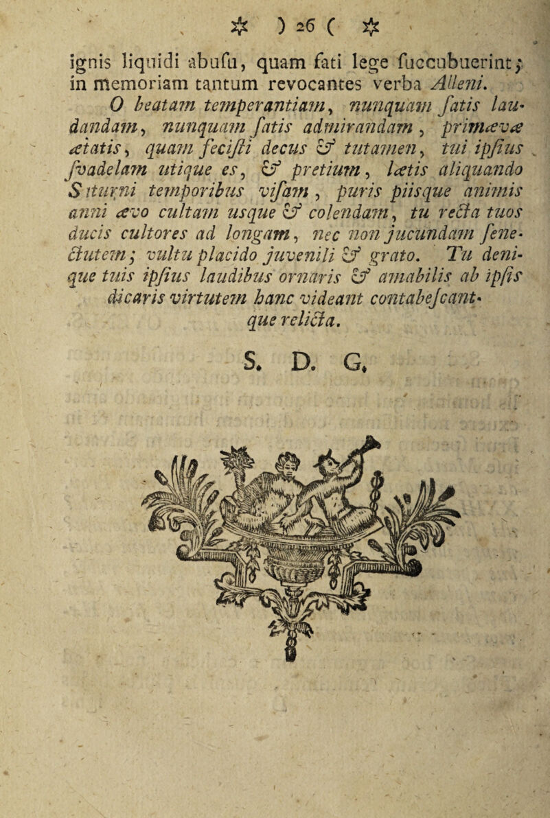 * * ; ignis liquidi abufu, quam fati lege fuccubuerint; in memoriam tantum revocantes verba Alieni. 0 beatam temperantiam, nunquam fatis lau¬ dandam, nunquam fatis admirandam , primaeva aetatis, qua?n fecifii decus tutamen, £?// fvadelam utique es ^ if pretium, Icetis aliquando Sittirni temporibus vifatn , puris piis que animis anni cevo cultam usque £f colendam, it?/ recta tuos ducis cultores ad longam, nec non jucundam fene- Butem; vultu placido juvenili & grato. Tu deni¬ que tuis ipfius laudibus ornaris & amabilis ab ipjis dicaris virtutem hanc videant contabejcanu que reliBa. s. a g* I