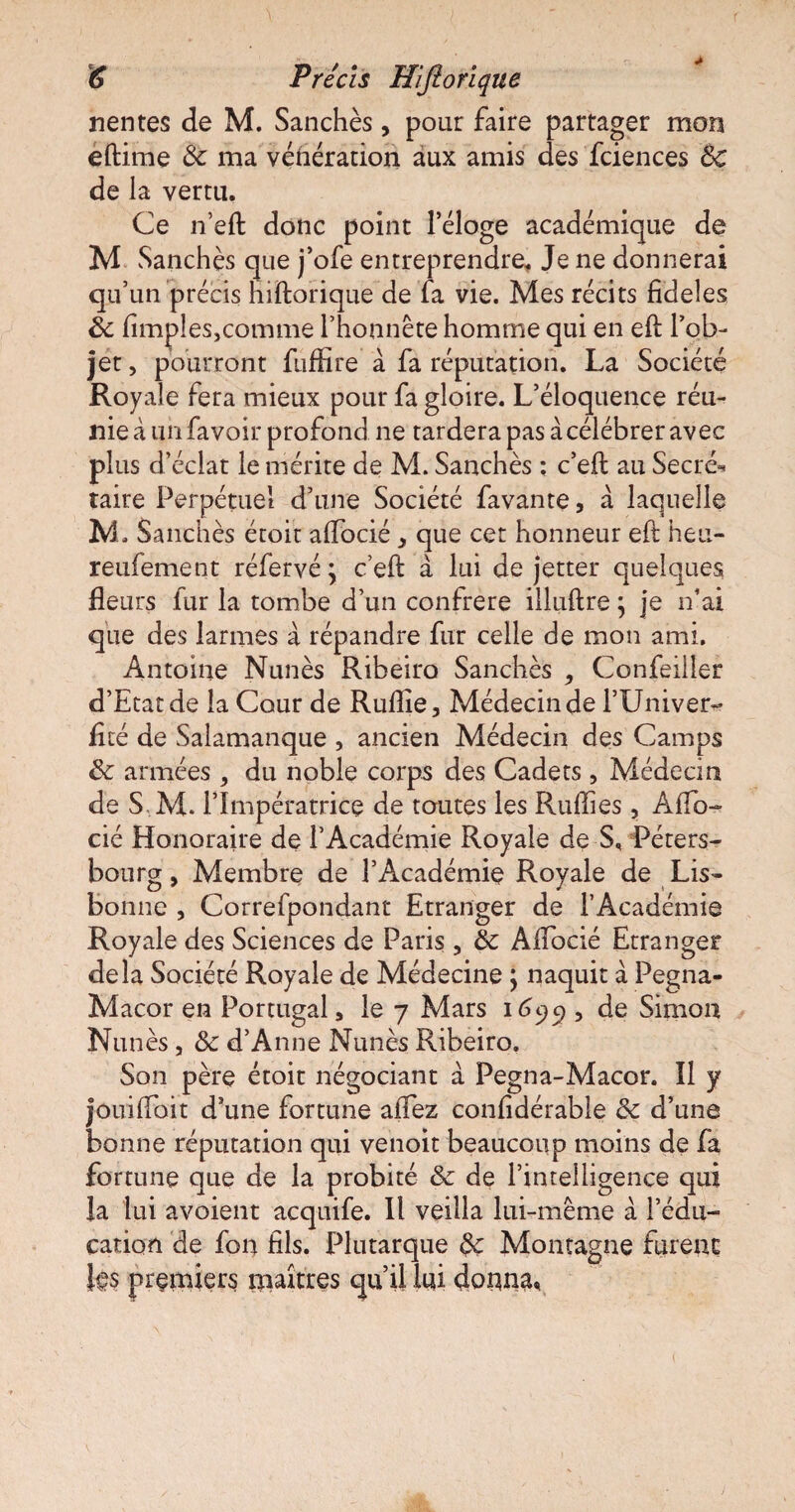 6 Précis Hiftorïque nentes de M. Sanchès, pour faire partager mon eftime 6c ma vénération aux amis des fciences 6c de la vertu. Ce n’eft donc point l’éloge académique de M Sanchès que j’ofe entreprendre. Je ne donnerai qu’un précis hiftorique de fa vie. Mes récits fideles 6c (impies,comme l’honnête homme qui en eft l’ob¬ jet , pourront fuffire à fa réputation. La Société Royale fera mieux pour fa gloire. L’éloquence réu¬ nie à un favoir profond ne tardera pas à célébrer avec plus d’éclat le mérite de M. Sanchès : c’eft au Secré^ taire Perpétuel d’une Société favante, à laquelle M, Sanchès étoit alfocié * que cet honneur eft heu- reufement réfervé; c’eft à lui de jetter quelques fleurs fur la tombe d’un confrère illuftre ; je n’ai que des larmes à répandre fur celle de mon ami. Antoine Nunès Ribeiro Sanchès ^ Confeiller d’Etat de la Cour de Rulîîe , Médecin de l’Univer- flté de Salamanque , ancien Médecin des Camps 6c armées , du noble corps des Cadets, Médecin de S M. l’Impératrice de toutes les Ruffies, Alfo- cié Honoraire de l’Académie Royale de S, Péters- bourg, Membre de l’Académie Royale de Lis¬ bonne , Correfpondant Etranger de l’Académie Royale des Sciences de Paris , 6c Alfocié Etranger delà Société Royale de Médecine \ naquit à Pegna- Macor en Portugal, le 7 Mars 1695), de Simon Nunès, 6c d’Anne Nunès Ribeiro. Son père étoit négociant à Pegna-Macor. Il y jouilfoit d’une fortune allez conlidérable 6c d’une bonne réputation qui venoit beaucoup moins de fa fortune que de la probité 6c de l’intelligence qui la lui avoient acquife. Il veilla lui-même à l’édu¬ cation de fon fils. Plutarque 6c Montagne furent les premiers maîtres qu’il lui donna,