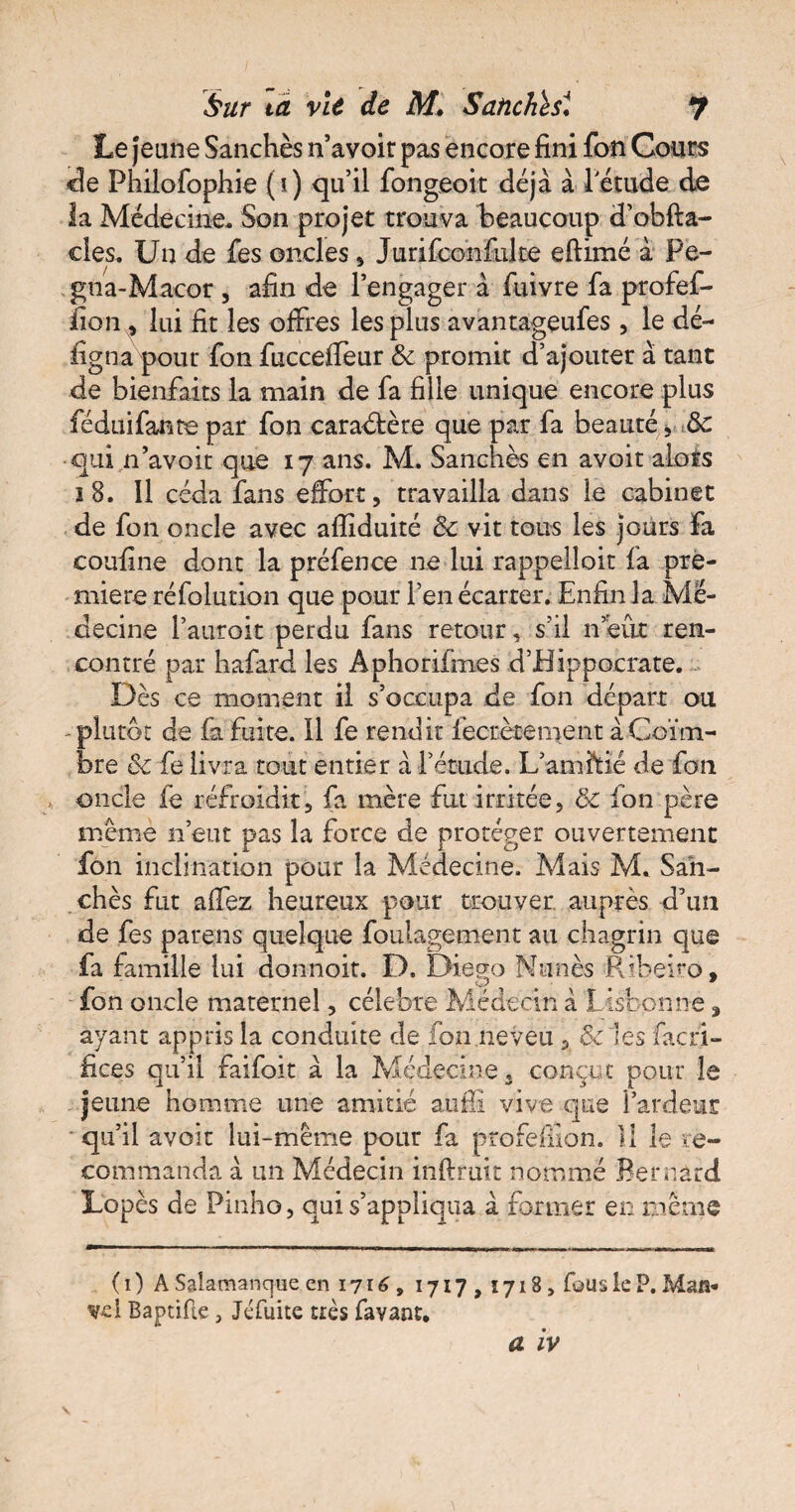 Sur ta vit de M, Satiches4. J Le jeune Sanchès n’avoir pas encore fini fon Cours de Phiiofophie (i) qu’il fongeoit déjà à letude de la Médecine- Son projet trouva beaucoup d’obfta- cles. Un de fes oncles, Jurifconfulte efilmé à Pe- gna-Macor , afin de l’engager à fuivre fa profef- iion , lui fit les offres les plus avantageufes, le dé¬ signa pour fon fucceffeur & promit d’ajouter à tant de bienfaits la main de fa fille unique encore plus féduifante par fon caractère que par fa beauté , de •qui n’avoit que 17 ans. M. Sanchès en avoir alors 18. Il céda fans effort, travailla dans le cabinet de fon oncle avec afiiduité & vit tous les jours fa coufine dont la préfence ne lui rappelloit fia pre¬ mière réfolution que pour l’en écarter. Enfin la Mé¬ decine l’auroit perdu fans retour, s’il n eut ren¬ contré par hafard les Aphorifmes d’Hippocrate. Dès ce moment il s’occupa de fon départ ou - plutôt de fa fuite. Il fe rendit fiecrètement àCoïm- bre de fie livra tout entier à l’étude. L’amitié de fon oncle le refroiditfa mère fut irritée, de fon père même n’eut pas la force de protéger ouvertement fon inclination pour la Médecine. Mais M. Sah- chès fut aifez heureux pour trouver auprès d’un de fes pareils quelque foulagement au chagrin que fa famille lui donnoit. D. Diego Nunès Ribeiro, fon oncle maternel, célébré Médecin à Lisbonne, ayant appris la conduite de fon neveu, & les façri- fices qu’il faifoit à la Médecine, conçut pour le jeune homme une amitié auffi vive que l’ardeur - qu’il avoir lui-même pour fa profeffion. Il le re¬ commanda à un Médecin inftruit nommé Bernard Lopès de Pinho, qui s’appliqua à former en même ( 1 ) A Salamanque en 1716, 1717,1718, fous le P. Man* vd Baprifie, Jéfuite très favant.