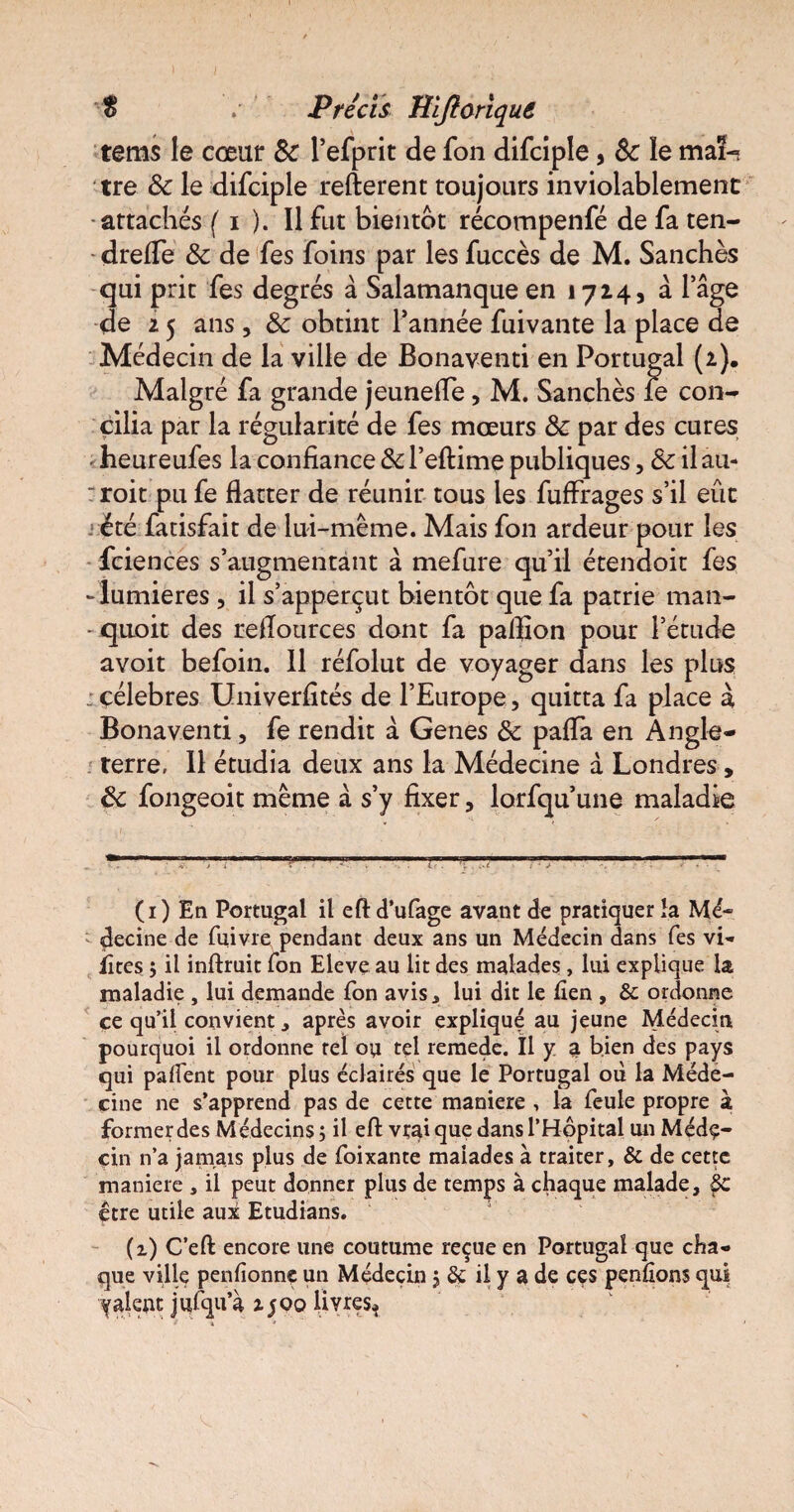 $ Précis Jîlftorique tems le cœur 8c l’efprit de fon difciple, 8c le mai- tre 8c le difciple refterent toujours inviolablemenc attachés ( i ). Il fut bientôt récompenfé defaten- dreffe 8c de fes foins par les fuccès de M. Sanchès qui prit fes degrés à Salamanque en 1714, à l’âge de 2 5 ans, 8c obtint l’année fuivante la place de Médecin de la ville de Bonaventi en Portugal (2). Malgré fa grande jeunefTe, M. Sanchès le con¬ cilia par la régularité de fes mœurs 8c par des cures < heureufes la confiance 8c l’eftime publiques, 8c il au- rroit pu fe flatter de réunir tous les fuffrages s’il eût été fatisfait de lui-même. Mais fon ardeur pour les fciences s’augmentant à mefure qu’il étendoit fes -lumières, il s’apperçut bientôt que fa patrie man- • quoit des reflources dont fa paillon pour l’étude avoit befoin. Il réfolut de voyager dans les plus ; célébrés Univerfités de l’Europe, quitta fa place à Bonaventi, fe rendit à Genes 8c paffa en Angle¬ terre, Il étudia deux ans la Médecine à Londres, 8c fongeoit même à s’y fixer, lorfqu’une maladie (1) En Portugal il eft d’ufage avant de pratiquer la Mé¬ decine de fuivre pendant deux ans un Médecin dans fes vi- fîtes ; il inftruit Ton Eleve au lit des malades, lui explique la maladie , lui demande Ton avis.» lui dit le lien , & ordonne ce qu’il convient ^ après avoir expliqué au jeune Médecin pourquoi il ordonne tel ou tel remede. Il y a bien des pays qui palîent pour plus éclairés que le Portugal où la Méde¬ cine ne s’apprend pas de cette maniéré , la feule propre à former des Médecins; il eft vrai que dans l’Hôpital un Méde¬ cin n’a jamais plus de foixante malades à traiter, & de cette maniéré , il peut donner plus de temps à chaque malade, §C être utile aux Etudians. (1) C’eft encore une coutume reçue en Portugal que cha¬ que ville penfionne un Médecin ; & il y a de ces penlions qui yalent jufqu’à 1500 livres*
