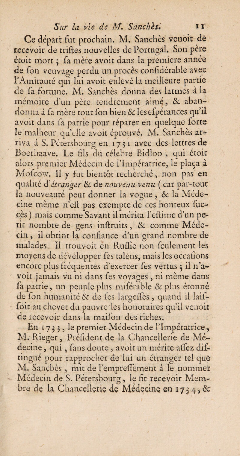 Ce départ fut prochain. M. Sanchès venoit de recevoir de triftes nouvelles de Portugal. Son père étoit mort \ fa mère avoit dans la première année de fon veuvage perdu un procès confidérable avec l’Amirauté qui lui avoit enlevé la meilleure partie de fa fortune. M. Sanchès donna des larmes à la mémoire d’un père tendrement aimé, & aban¬ donna à fa mère tout fon bien & lesefpérances qu’il avoit dans fa patrie pour réparer en quelque forte le malheur qu’elle avoit éprouvé. M. Sanchès ar¬ riva à S. Pétersbourg en 17-51 avec des lettres de Boerhaave. Le fils du célébré Bidloo , qui écoit alors premier Médecin de l’Impératrice, le plaça à Mofcow. 11 y fut bientôt recherché, non pas en qualité d’étranger & de nouveau venu ( car par-tout la nouveauté peut donner la vogue, & la Méde¬ cine même n’eft pas exempte de ces honteux (ac¬ cès ) mais comme Savant il mérita refrime d’un pe¬ tit nombre de gens inftruits, & comme Méde¬ cin , il obtint la confiance d’un grand nombre de malades, li trou voit en Ruflie non feulement les moyens de développer les talens, mais les occafions encore plus fréquentes d’exercer fes vertus \ il n’a- voit jamais vu ni dans fes voyages , ni même dans fa patrie, un peuple plus miférable & plus étonné de fon humanité & de les largeffes , quand il laif- foit au chevet du pauvre les honoraires qu’il venoit de recevoir dans la maifon des riches, E n 17 3 3 5 le premier Médecin de l’Impératrice, M. Rieger, Préiident de la Chancellerie de Mé¬ decine , qui, fans doute , avoit un mérite afifez dis¬ tingué pour rapprocher de lui un étranger tel que M. Sanchès, mit de l’emprefiTement à le nommer Médecin de S. Pétersbourg, le fit recevoir Mem¬ bre de la Chancellerie de Médecine en 1734,0e