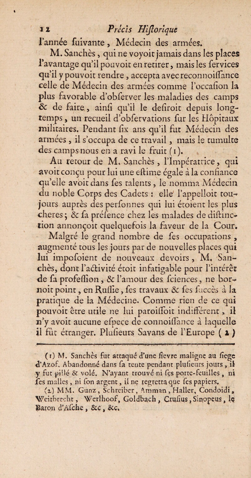 l’année fuivante, Médecin des armées. M. Sanchès, qui ne voyoit jamais dans les places l’avantage qu’il pouvoir en retirer, mais les fervices qu’il y pouvoir rendre, accepta avecreconnoiirance celle de Médecin des armées comme l’occafion la plus favorable d’obferver les maladies des camps 8c de faire , ainli qu’il le deliroit depuis long¬ temps , un recueil d’obfervations fur les Hôpitaux militaires. Pendant lix ans qu’il fut Médecin des armées, il s’occupa de ce travail, mais le tumulte des camps nous en a ravi le fruit (i). Au retour de M. Sanchès , l’Impératrice, qui avoit conçu pour lui une eftime égale à la confiance qu’elle avoir dans fes talents, le nomma Médecin du noble Corps des Cadets : elle' f appelloit tou-* jours auprès des perfonnes qui lui étaient les plus cheres ; 8c fa préfençe chez les malades de difltnc** tion annonçoit quelquefois la faveur de la Cour. Malgré le grand nombre de fes occupations, augmenté tous les jours par de nouvelles places qui lui impofoient de nouveaux devoirs, M, San¬ chès, dont l’aélivité étoit infatigable pour l’intérêt de fa profeflion r& l’amour des fciences, ne bor- noir point, en Ruffie, fes travaux & fes fuccès à la pratique de la Médecine. Comme rien de ce qui pouvoit être utile ne lui paroilfoit indifférent, il n’y a voit aucune efpece de connoifiance à laquelle il fût étranger. Plufieurs Savans de l’Europe ( 1 ) (r) M. Sanchès fut attaqué d’une fievre maligne au fîege d’Azof. Abandonné dans fa tente pendant plufieurs jours, il y fut pillé & volé. N’ayant trouvé ni fçs porte-feuilles , ni fes malles, ni fon argent, il ne regretta que fes papiers. (z) MM. Gunz, Schreiber, Amman, Haller, Condoidi, Weitbrecht, Werîhoof, Goldbach , Ctuiîus, Sinopeus, lç Baron d’Afche , &c, &c.