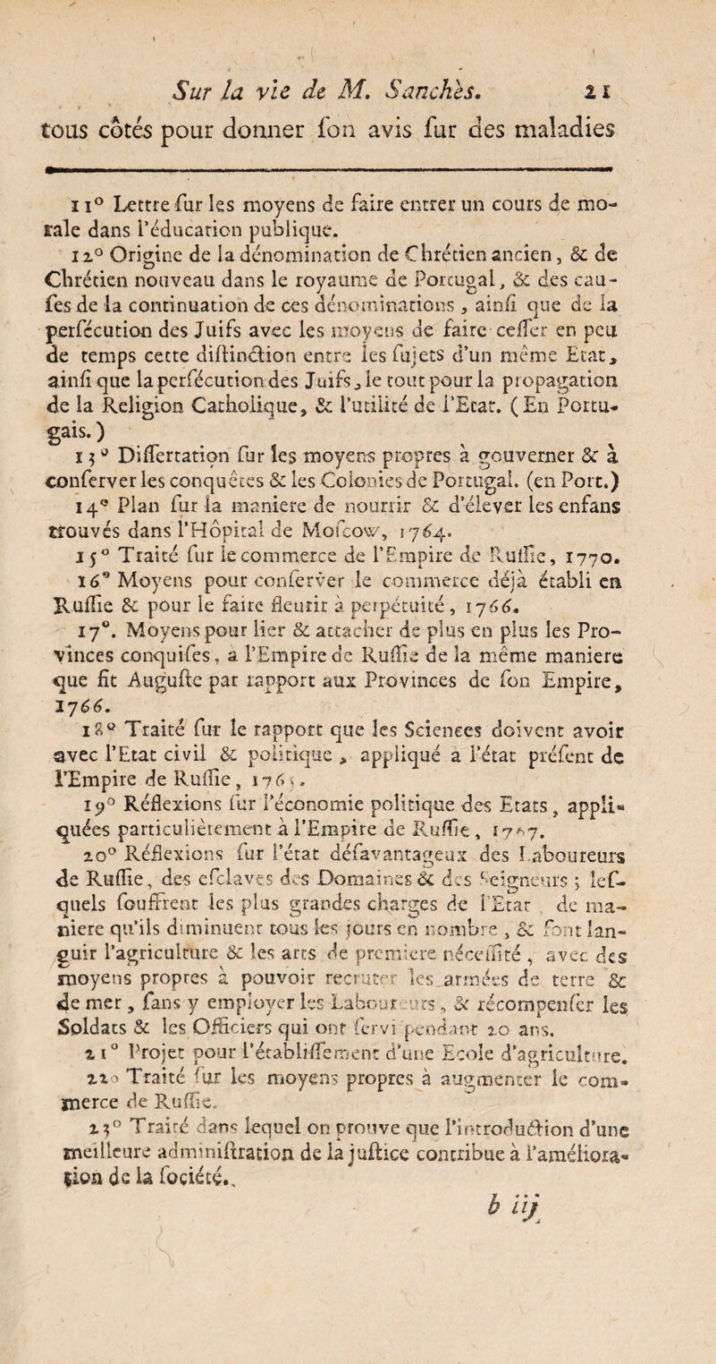 t t X ' tous cotés pour donner fon avis fur des maladies ii° Lettre fur les moyens de faire entrer un cours de mo¬ rale dans l’éducation publique. ix° Origine de la dénomination de Chrétien ancien, 8c de Chrétien nouveau dans le royaume de Portugal, & des eau- fes de la continuation de ces dénominations , ainfi que de la perfecution des Juifs avec les moyens de faire celler en peu de temps cette diftinétion entre les fujets d’un meme Etat* ainfîque la perfecution des Juifs* le tout pour la propagation de la Religion Catholique, & l’utilité de l’Etat. (En Portu¬ gal- ) i $u Differtation fur les moyens propres à gouverner & à conferver les conquêtes & les Colonies de Portugal, (en Port.) 14° Plan fur la maniéré de nourrir & d’élever les enfans trouvés dans l’Hôpital de Mofcow, 1764. 150 Traité fur le commerce de l’Empire de Ruiîîe, 1770. 169 Moyens pour conferver le commerce déjà établi en. Ruflie 8c pour le fane fleurir à perpétuité , 1766. 170. Moyens pour lier & attacher de plus en plus les Pro¬ vinces concjuifes , a l’Empire de Ruflie de la même maniéré que fît A.ugufte par rapport aux Provinces de fon Empire, 17 66. i?.° Traité fur le rapport que les Sciences doivent avoir avec l’Etat civil Sc politique , appliqué a l’état préfent de l’Empire de Ruflie, 1760 i<j° Réflexions fur l’économie politique des Etats, appli¬ quées particulièrement à l’Empire de Ruflie , 17*7. 20° Réflexions fur l’état défavantageux des Laboureurs de Ruflie, des efclaves des Domaines & des Seigneurs ; lef- quels fouffrent les plus grandes charges de l'Etar de ma¬ niéré qu’ils diminuent tous fes jours en nombre , 8c font lan¬ guir l’agriculture & les arts de première nécefiïté , avec des moyens propres à pouvoir recruter les.années de terre 8c de mer, fans y employer fes Labour urs, Si récompenfcr les Soldats & fes Officiers qui ont fervi pendant 2.0 ans. x i° Projet pour rétabliflemenc d’une Ecole d’agriculture. xxo Traité fur les moyens propres à augmenter le com¬ merce de Ruflie. Traité dans lequel on prouve que PintroduéHon d’une meilleure adminiftration de la juftice contribue à l’améliora¬ tion de la foçiété., h uj