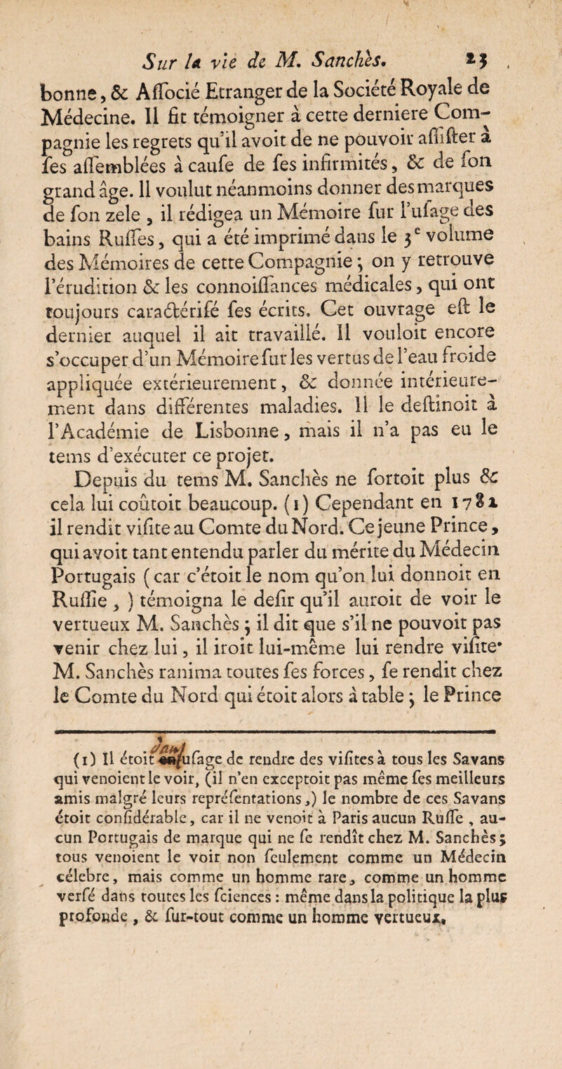 bonne, & Aflocié Etranger de la Société Royale de Médecine. 11 fit témoigner à cette derniere Com¬ pagnie les regrets qu’il avoit de ne pouvoir afiifier a fes aflemblées à caufe de fes infirmités, & de fon grand âge. 11 voulut néanmoins donner des marques de fon zele 5 il rédigea un Mémoire fur 1 uiage des bains Ruffes, qui a été imprimé dans le 3 e volume des Mémoires de cette Compagnie ; on y retrouve l’érudition <k les connoifiances médicales, qui ont toujours caraétérifé fes écrits. Cet ouvrage efl le dernier auquel il ait travaillé. 11 vouloit encore s’occuper d’un Mémoire fur les vertus de l’eau froide appliquée extérieurement, & donnée intérieure¬ ment dans différentes maladies. 11 le defhnoit a l’Académie de Lisbonne, mais il n’a pas eu le tems d’exécuter ce projet. Depuis du tems M. Sanchès ne fortoit plus & cela lui coûtoit beaucoup. ( 1 ) Cependant en 17^* il rendit vifite au Comte du Nord. Ce jeune Prince, qui avoit tant entendu parler du mérite du Médecin Portugais ( car c’étoit le nom qu’on lui donnoit en Ruflie , ) témoigna le defir qu’il auroit de voir le vertueux M. Sanchès ; il dit que s’il ne pouvoit pas venir chez lui, il iroit lui-même lui rendre vifite* M. Sanchès ranima toutes fes forces, fe rendit chez le Comte du Nord qui étoit alors à tablej le Prince (1) Il étoit «efufage de rendre des vifîtesà tous les Sa vans qui venoientle voir, (il n’en exceptoit pas même Tes meilleurs amis malgré leurs représentations,) le nombre de ces Savans étoit confidérable, car il ne venoit à Paris aucun Rufle , au¬ cun Portugais de marque qui ne fe rendît chez M. Sanchès; tous venoient le voir non feulement comme un Médecin célébré, mais comme un homme rare, comme un homme verfé dans routes les fciences : même dans la politique la plus profonde , & fur-tout comme un homme vertueux.