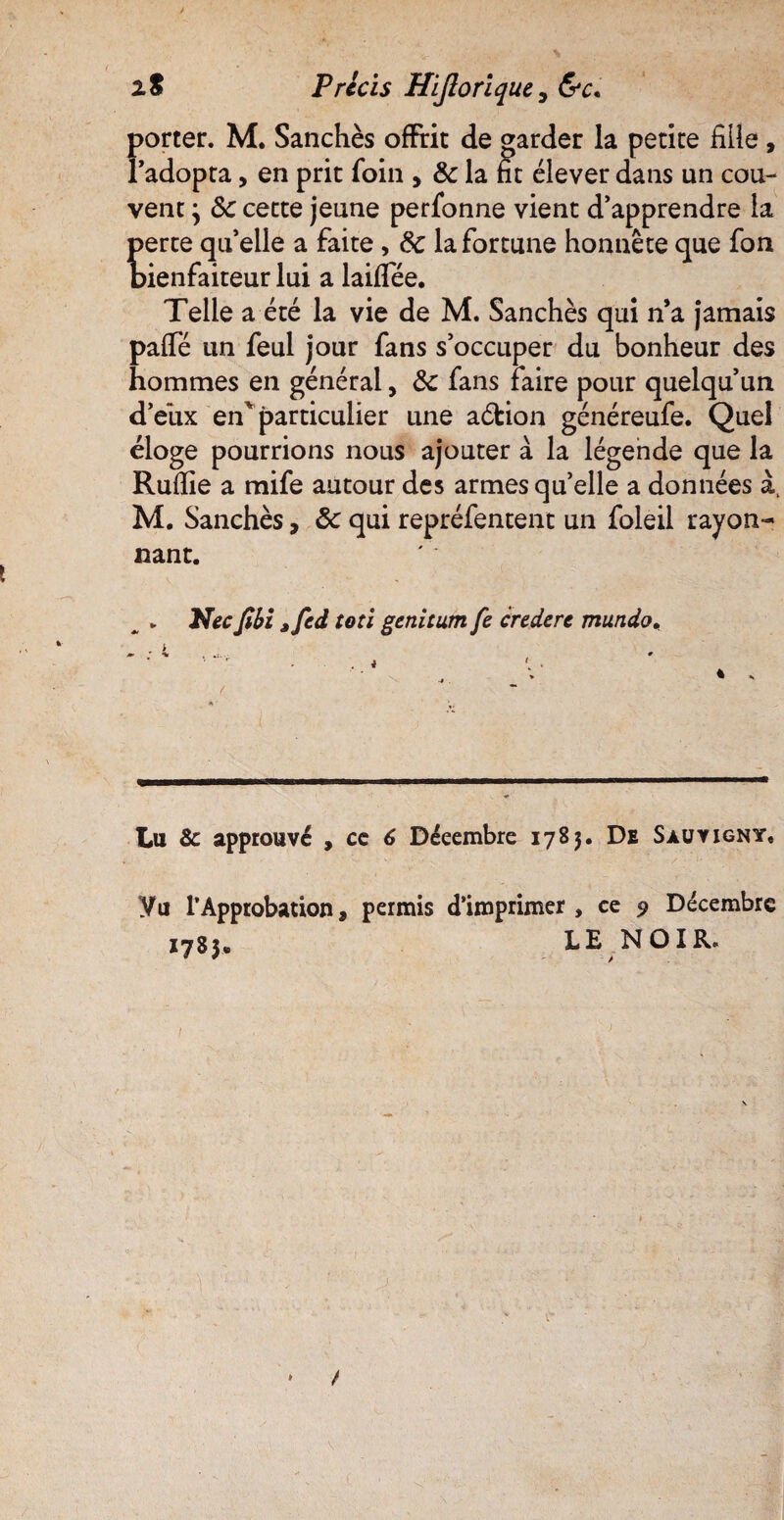 z S Précis Hijloriquc, &c, Forter. M. Sanchès offrit de garder la petite fille , adopta, en prit foin , 8c la fit élever dans un cou¬ vent } 8c cette jeune perfonne vient d’apprendre la perte qu’elle a faite , 8c la fortune honnête que fon bienfaiteur lui a laiflee. Telle a été la vie de M. Sanchès qui n’a jamais paffe un feul jour fans s’occuper du bonheur des hommes en générai, 8c fans faire pour quelqu’un d’eux en particulier une aébion généreufe. Quel éloge pourrions nous ajouter à. la légende que la Rufiie a mife autour des armes qu’elle a données à. M. Sanchès, 8c qui repréfentent un foleil rayon¬ nant. „ . Necfibi jfcd toti gcnitutn fe crcdere mundo, Lu 8c approuvé , cc 6 Décembre 1783. De Sauvigny. yu l’Approbation, permis d’imprimer, ce 9 Décembre 1783* LE NOIR.