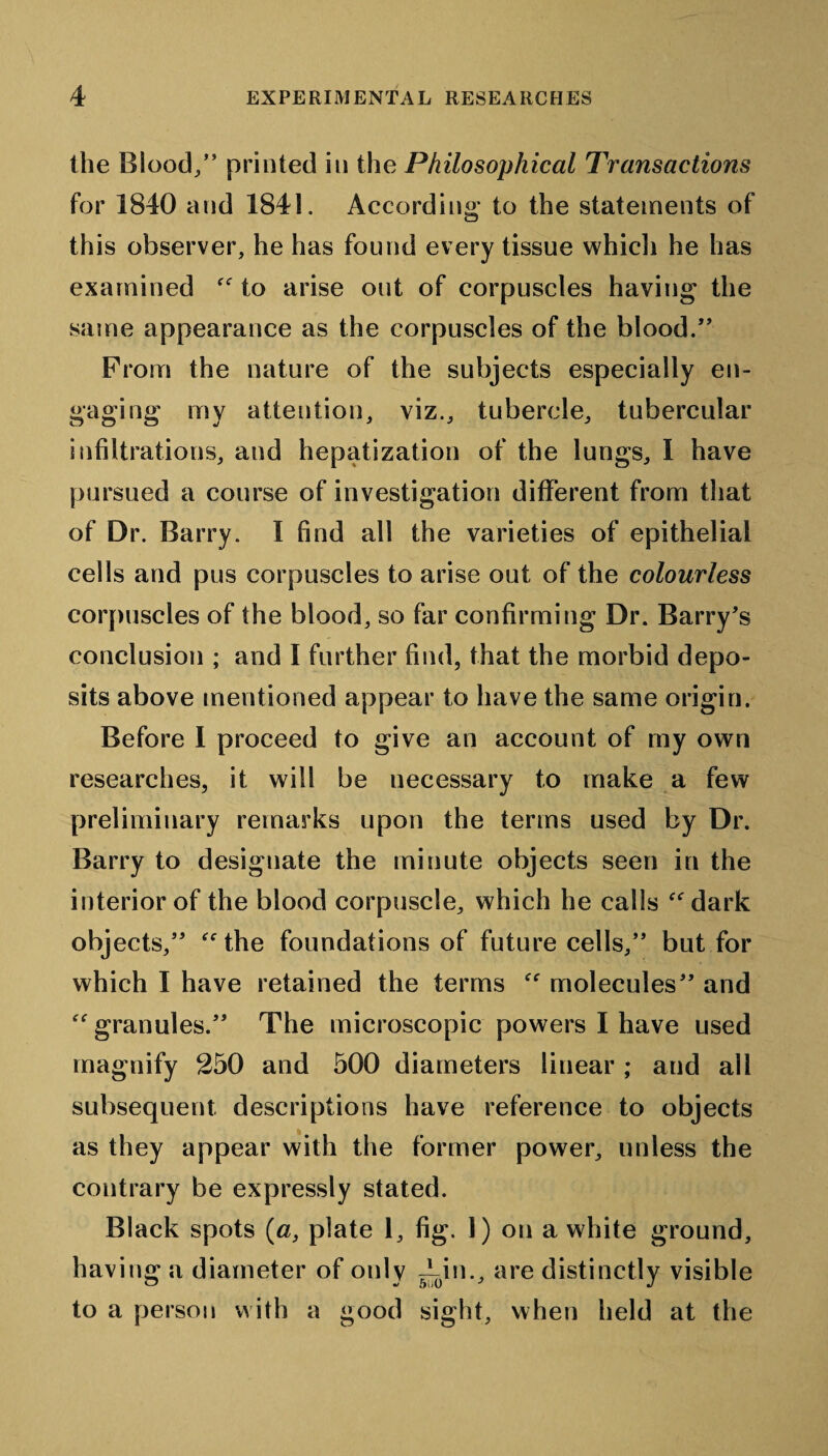 the Blood/’ printed in the Philosophical Transactions for 1840 and 1841. According* to the statements of this observer, he has found every tissue which he has examined “ to arise out of corpuscles having the same appearance as the corpuscles of the blood.” From the nature of the subjects especially en¬ gaging my attention, viz., tubercle, tubercular infiltrations, and hepatization of the lungs, I have pursued a course of investigation different from that of Dr. Barry. I find all the varieties of epithelial cells and pus corpuscles to arise out of the colourless corpuscles of the blood, so far confirming Dr. Barry’s conclusion ; and I further find, that the morbid depo¬ sits above mentioned appear to have the same origin. Before I proceed to give an account of my own researches, it will be necessary to make a few preliminary remarks upon the terms used by Dr. Barry to designate the minute objects seen in the interior of the blood corpuscle, which he calls “dark objects,” “the foundations of future cells,” but for which I have retained the terms “ molecules” and “granules.” The microscopic powers I have used magnify 250 and 500 diameters linear ; and all subsequent descriptions have reference to objects as they appear with the former power, unless the contrary be expressly stated. Black spots (a, plate 1, fig. 1) on a white ground, having a diameter of only Ain., are distinctly visible to a person with a good sight, when held at the