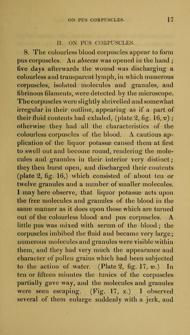 II. ON PUS CORPUSCLES. 8. The colourless blood corpuscles appear to form pus corpuscles. Au abscess was opened in the hand ; five days afterwards the wound was discharging a colourless and transparent lymph, in which numerous corpuscles, isolated molecules and granules, and fibrinous filaments, were detected by the microscope. The corpuscles were slightly shrivelled and somewhat irregular in their outline, appearing as if a part of their fluid contents had exhaled, (plate 2, fig. 16, v) ; otherwise they had all the characteristics of the colourless corpuscles of the blood. A cautious ap¬ plication of the liquor potassae caused them at first to swell out and become round, rendering the mole¬ cules and granules in their interior very distinct; they then burst open, and discharged their contents (plate 2, fig. 16,) which consisted of about ten or twelve granules and a number of smaller molecules. I may here observe, that liquor potassae acts upon the free molecules and granules of the blood in the same manner as it does upon those which are turned out of the colourless blood and pus corpuscles. A little pus was mixed with serum of the blood ; the corpuscles imbibed the fluid aud became very large; numerous molecules and granules were visible within them, and they had very much the appearance and character of pollen grains which had been subjected to the action of water. (Plate 2, fig. 17, w.) In ten or fifteen minutes the tunics of the corpuscles partially gave way, and the molecules and granules were seen escaping. (Fig. 17, x.) I observed several of them enlarge suddenly with a jerk, and