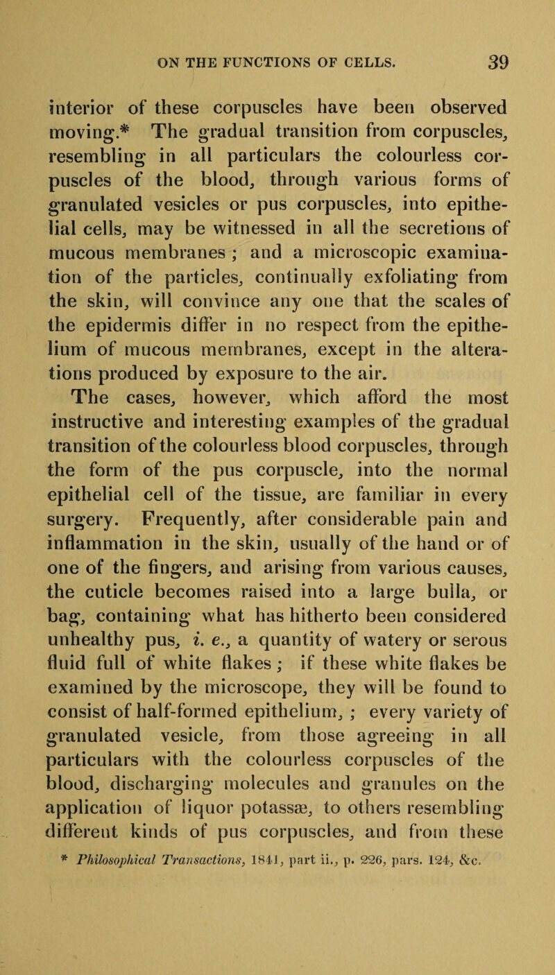 interior of these corpuscles have been observed moving.* The gradual transition from corpuscles, resembling in all particulars the colourless cor¬ puscles of the blood, through various forms of granulated vesicles or pus corpuscles, into epithe¬ lial cells, may be witnessed in all the secretions of mucous membranes ; and a microscopic examina¬ tion of the particles, continually exfoliating from the skin, will convince any one that the scales of the epidermis differ in no respect from the epithe¬ lium of mucous membranes, except in the altera¬ tions produced by exposure to the air. The cases, however, which afford the most instructive and interesting examples of the gradual transition of the colourless blood corpuscles, through the form of the pus corpuscle, into the normal epithelial cell of the tissue, are familiar in every surgery. Frequently, after considerable pain and inflammation in the skin, usually of the hand or of one of the fingers, and arising from various causes, the cuticle becomes raised into a large bulla, or bag, containing what has hitherto been considered unhealthy pus, i. e., a quantity of watery or serous fluid full of white flakes ; if these white flakes be examined by the microscope, they will be found to consist of half-formed epithelium, ; every variety of granulated vesicle, from those agreeing in all particulars with the colourless corpuscles of the blood, discharging molecules and granules on the application of liquor potassse, to others resembling different kinds of pus corpuscles, and from these * Philosophical Transactions, 1841, part ii., p. 226, pars. 124, &c.