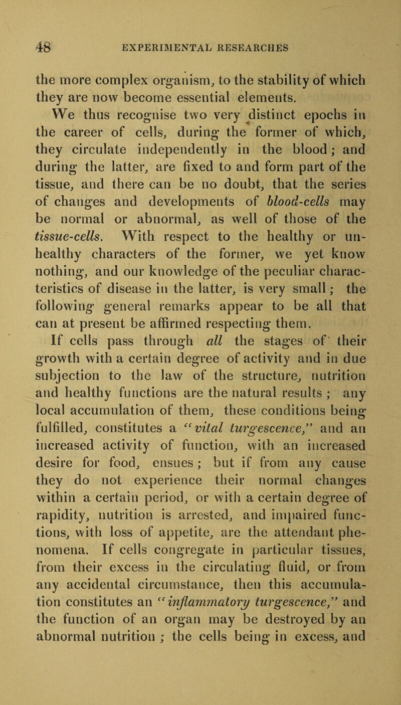 the more complex organism, to the stability of which they are now become essential elements. We thus recognise two very distinct epochs in the career of cells, during the former of which, they circulate independently in the blood; and during the latter, are fixed to and form part of the tissue, and there can be no doubt, that the series of changes and developments of blood-cells may be normal or abnormal, as well of those of the tissue-cells. With respect to the healthy or un¬ healthy characters of the former, we yet know nothing, and our knowledge of the peculiar charac¬ teristics of disease in the latter, is very small; the following general remarks appear to be all that can at present be affirmed respecting them. If cells pass through all the stages of' their growth with a certain degree of activity and in due subjection to the law of the structure, nutrition and healthy functions are the natural results ; any local accumulation of them, these conditions being fulfilled, constitutes a “vital turgescence ” and an increased activity of function, with an increased desire for food, ensues; but if from any cause they do not experience their normal changes within a certain period, or with a certain degree of rapidity, nutrition is arrested, and impaired func¬ tions, with loss of appetite, are the attendant phe¬ nomena. If cells congregate in particular tissues, from their excess in the circulating fluid, or from any accidental circumstance, then this accumula¬ tion constitutes an “inflammatory turgescence ,” and the function of an organ may be destroyed by an abnormal nutrition ; the cells being in excess, and