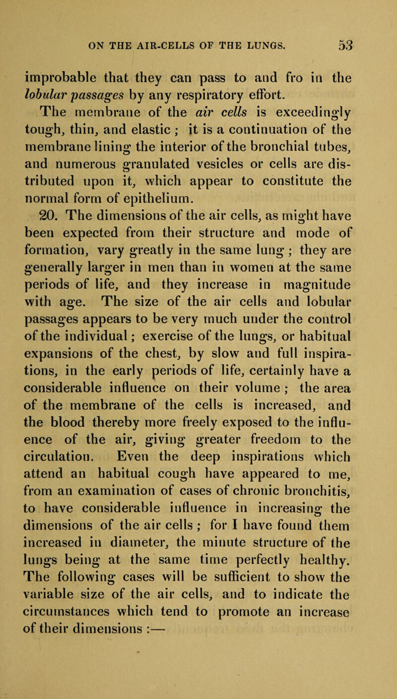 improbable that they can pass to and fro in the lobular passages by any respiratory effort. The membrane of the air cells is exceedingly tough, thin, and elastic ; it is a continuation of the membrane lining the interior of the bronchial tubes, and numerous granulated vesicles or cells are dis¬ tributed upon it, which appear to constitute the normal form of epithelium. 20. The dimensions of the air cells, as might have been expected from their structure and mode of formation, vary greatly in the same lung ; they are generally larger in men than in women at the same periods of life, and they increase in magnitude with age. The size of the air cells and lobular passages appears to be very much under the control of the individual; exercise of the lungs, or habitual expansions of the chest, by slow and full inspira¬ tions, in the early periods of life, certainly have a considerable influence on their volume ; the area of the membrane of the cells is increased, and the blood thereby more freely exposed to the influ¬ ence of the air, giving greater freedom to the circulation. Even the deep inspirations which attend an habitual cough have appeared to me, from an examination of cases of chronic bronchitis, to have considerable influence in increasing the dimensions of the air cells ; for I have found them increased in diameter, the minute structure of the lungs being at the same time perfectly healthy. The following cases will be sufficient to show the variable size of the air cells, and to indicate the circumstances which tend to promote an increase of their dimensions