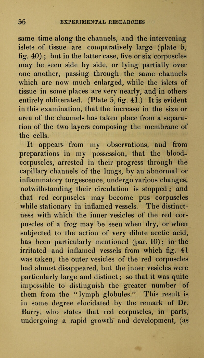 same time along the channels, and the intervening islets of tissue are comparatively large (plate 5, fig. 40); but in the latter case, five or six corpuscles may be seen side by side, or lying partially over one another, passing through the same channels which are now much enlarged, while the islets of tissue in some places are very nearly, and in others entirely obliterated. (Plate 5, fig. 41.) It is evident in this examination, that the increase in the size or area of the channels has taken place from a separa¬ tion of the two layers composing the membrane of the cells. It appears from my observations, and from preparations in my possession, that the blood- corpuscles, arrested in their progress through the capillary channels of the lungs, by an abnormal or inflammatory turgescence, undergo various changes, notwithstanding their circulation is stopped ; and that red corpuscles may become pus corpuscles while stationarv in inflamed vessels. The distinct- j ness with which the inner vesicles of the red cor¬ puscles of a frog may be seen when dry, or when subjected to the action of very dilute acetic acid, has been particularly mentioned (par. 10); in the irritated and inflamed vessels from which fig. 41 was taken, the outer vesicles of the red corpuscles had almost disappeared, but the inner vesicles were particularly large and distinct; so that it was quite impossible to distinguish the greater number of them from the “ lymph globules.” This result is in some degree elucidated by the remark of Dr. Barry, who states that red corpuscles, in parts, undergoing a rapid growth and development, (as