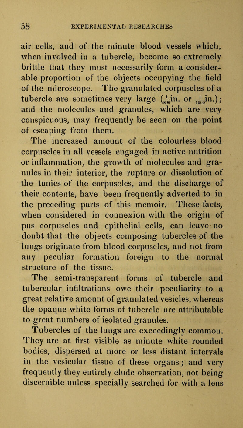 air cells, and of the minute blood vessels which, when involved in a tubercle, become so extremely brittle that they must necessarily form a consider¬ able proportion of the objects occupying the field of the microscope. The granulated corpuscles of a tubercle are sometimes very large (Tin. or T^in.); and the molecules and granules, which are very conspicuous, may frequently be seen on the point of escaping from them. The increased amount of the colourless blood corpuscles in all vessels engaged in active nutrition or inflammation, the growth of molecules and gra¬ nules in their interior, the rupture or dissolution of the tunics of the corpuscles, and the discharge of their contents, have been frequently adverted to in the preceding parts of this memoir. These facts, when considered in connexion with the origin of pus corpuscles and epithelial cells, can leave no doubt that the objects composing tubercles of the lungs originate from blood corpuscles, and not from any peculiar formation foreign to the normal structure of the tissue. The semi-transparent forms of tubercle and tubercular infiltrations owe their peculiarity to a great relative amount of granulated vesicles, whereas the opaque white forms of tubercle are attributable to great numbers of isolated granules. Tubercles of the lungs are exceedingly common. They are at first visible as minute white rounded bodies, dispersed at more or less distant intervals in the vesicular tissue of these organs; and very frequently they entirely elude observation, not being discernible unless specially searched for with a lens