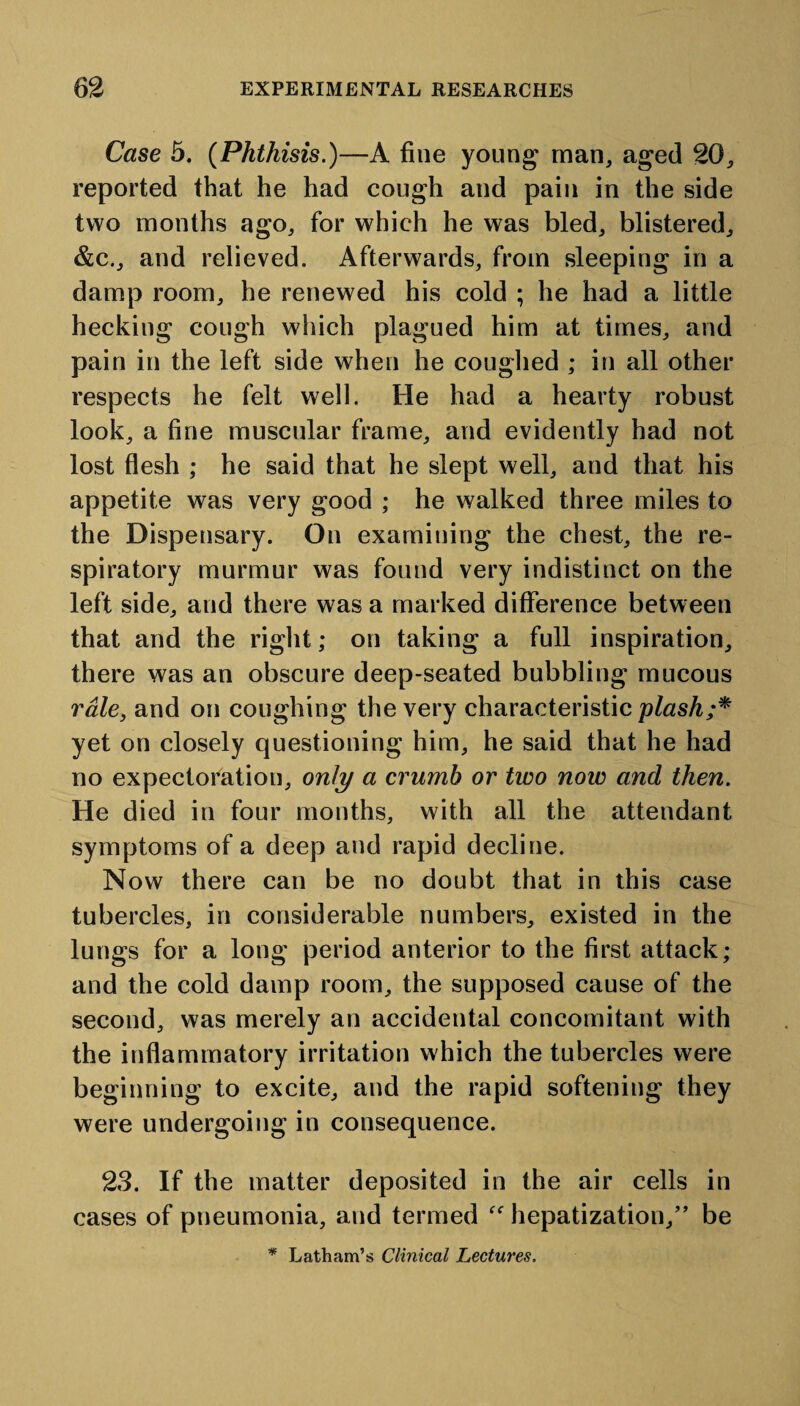 Case 5. (Phthisis.)—A fine young man, aged 20, reported that he had cough and pain in the side two months ago, for which he was bled, blistered, &c., and relieved. Afterwards, from sleeping in a damp room, he renewed his cold ; he had a little hecking cough which plagued him at times, and pain in the left side when he coughed ; in all other respects he felt well. He had a hearty robust look, a fine muscular frame, and evidently had not lost flesh ; he said that he slept well, and that his appetite was very good ; he walked three miles to the Dispensary. On examining the chest, the re¬ spiratory murmur was found very indistinct on the left side, and there was a marked difference between that and the right; on taking a full inspiration, there was an obscure deep-seated bubbling mucous rale, and on coughing the very characteristic plash;* yet on closely questioning him, he said that he had no expectoration, only a crumb or two now and then. He died in four months, with all the attendant symptoms of a deep and rapid decline. Now there can be no doubt that in this case tubercles, in considerable numbers, existed in the lungs for a long period anterior to the first attack; and the cold damp room, the supposed cause of the second, was merely an accidental concomitant with the inflammatory irritation which the tubercles were beginning to excite, and the rapid softeni ng they were undergoing in consequence. 23. If the matter deposited in the air cells in cases of pneumonia, and termed “ hepatization/’ be * Latham’s Clinical Lectures.