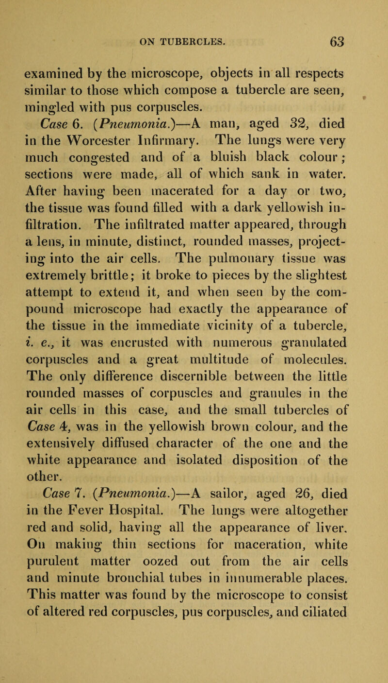 examined by the microscope, objects in all respects similar to those which compose a tubercle are seen, mingled with pus corpuscles. Case 6. (Pneumonia.)—A man, aged 32, died in the Worcester Infirmary. The lungs were very much congested and of a bluish black colour; sections were made, all of which sank in water. After having been macerated for a day or two, the tissue was found filled with a dark yellowish in¬ filtration. The infiltrated matter appeared, through a lens, in minute, distinct, rounded masses, project¬ ing into the air cells. The pulmonary tissue was extremely brittle ; it broke to pieces by the slightest attempt to extend it, and when seen by the com¬ pound microscope had exactly the appearance of the tissue in the immediate vicinity of a tubercle, i. e., it was encrusted with numerous granulated corpuscles and a great multitude of molecules. The only difference discernible between the little rounded masses of corpuscles and granules in the air cells in this case, and the small tubercles of Case 4, was in the yellowish brown colour, and the extensively diffused character of the one and the white appearance and isolated disposition of the other. Case 7. (Pneumonia.)—A sailor, aged 26, died in the Fever Hospital. The lungs were altogether red and solid, having all the appearance of liver. On making thin sections for maceration, white purulent matter oozed out from the air cells and minute bronchial tubes in innumerable places. This matter was found by the microscope to consist of altered red corpuscles, pus corpuscles, and ciliated