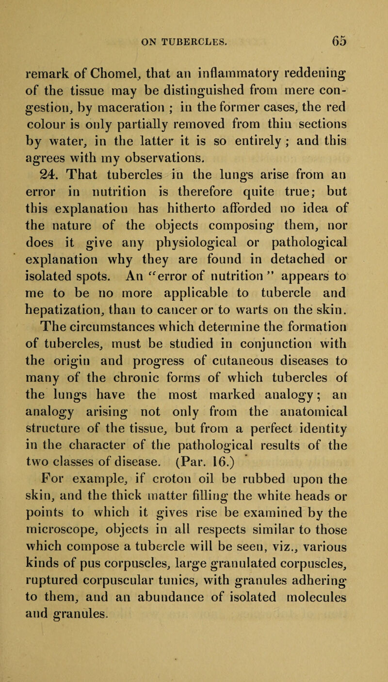 remark of Chomel, that an inflammatory reddening of the tissue may be distinguished from mere con¬ gestion, by maceration ; in the former cases, the red colour is only partially removed from thin sections by water, in the latter it is so entirely ; and this agrees with my observations. 24. That tubercles in the lungs arise from an error in nutrition is therefore quite true; but this explanation has hitherto afforded no idea of the nature of the objects composing them, nor does it give any physiological or pathological explanation why they are found in detached or isolated spots. An “error of nutrition ” appears to me to be no more applicable to tubercle and hepatization, than to cancer or to warts on the skin. The circumstances which determine the formation of tubercles, must be studied in conjunction with the origin and progress of cutaneous diseases to many of the chronic forms of which tubercles of the lungs have the most marked analogy; an analogy arising not only from the anatomical structure of the tissue, but from a perfect identity in the character of the pathological results of the two classes of disease. (Par. 16.) For example, if croton oil be rubbed upon the skin, and the thick matter filling the white heads or points to which it gives rise be examined by the microscope, objects in all respects similar to those which compose a tubercle will be seen, viz., various kinds of pus corpuscles, large granulated corpuscles, ruptured corpuscular tunics, with granules adhering to them, and an abundance of isolated molecules and granules.