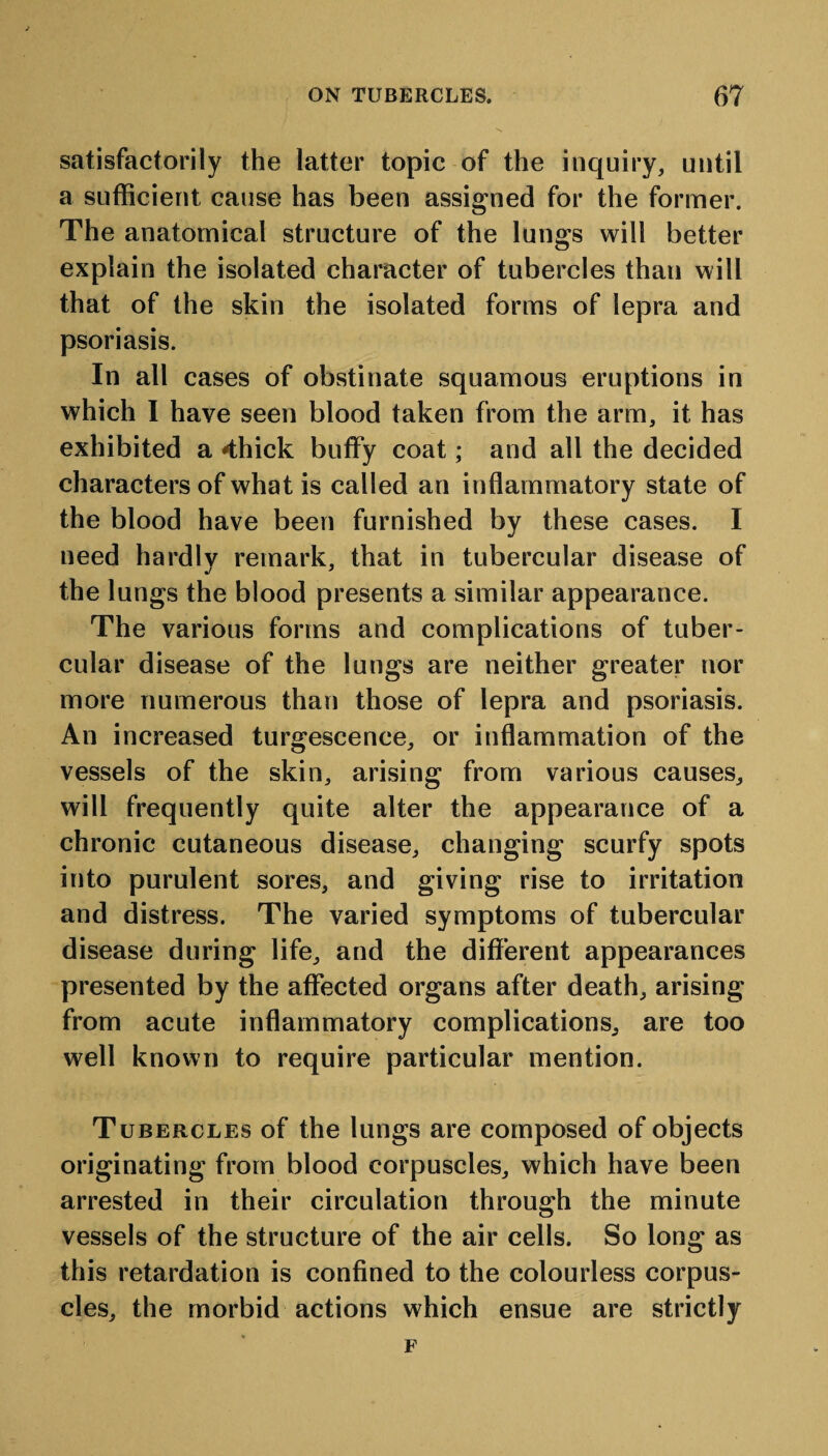 satisfactorily the latter topic of the inquiry, until a sufficient cause has been assigned for the former. The anatomical structure of the lungs will better explain the isolated character of tubercles than will that of the skin the isolated forms of lepra and psoriasis. In all cases of obstinate squamous eruptions in which I have seen blood taken from the arm, it has exhibited a 4hick buffy coat; and all the decided characters of what is called an inflammatory state of the blood have been furnished by these cases. I need hardlv remark, that in tubercular disease of the lungs the blood presents a similar appearance. The various forms and complications of tuber¬ cular disease of the lungs are neither greater nor more numerous than those of lepra and psoriasis. An increased turgescence, or inflammation of the vessels of the skin, arising from various causes, will frequently quite alter the appearance of a chronic cutaneous disease, changing scurfy spots into purulent sores, and giving rise to irritation and distress. The varied symptoms of tubercular disease during life, and the different appearances presented by the affected organs after death, arising from acute inflammatory complications, are too well known to require particular mention. Tubercles of the lungs are composed of objects originating from blood corpuscles, which have been arrested in their circulation through the minute vessels of the structure of the air cells. So long as this retardation is confined to the colourless corpus¬ cles, the morbid actions which ensue are strictly