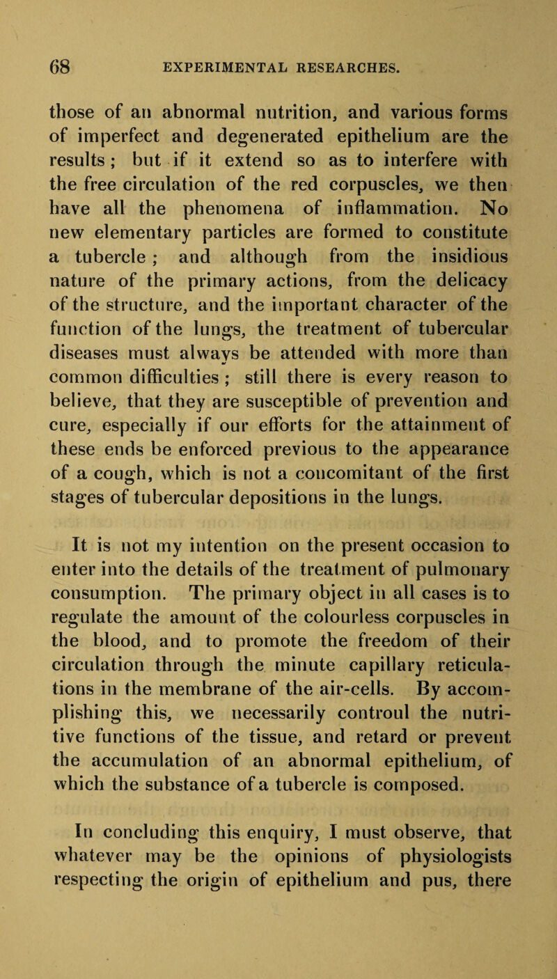 those of an abnormal nutrition, and various forms of imperfect and degenerated epithelium are the results; but if it extend so as to interfere with the free circulation of the red corpuscles, we then have all the phenomena of inflammation. No new elementary particles are formed to constitute a tubercle ; and although from the insidious nature of the primary actions, from the delicacy of the structure, and the important character of the function of the lungs, the treatment of tubercular diseases must alwavs be attended with more than common difficulties ; still there is every reason to believe, that they are susceptible of prevention and cure, especially if our efforts for the attainment of these ends be enforced previous to the appearance of a cough, which is not a concomitant of the first stages of tubercular depositions in the lungs. It is not my intention on the present occasion to enter into the details of the treatment of pulmonary consumption. The primary object in all cases is to regulate the amount of the colourless corpuscles in the blood, and to promote the freedom of their circulation through the minute capillary reticula¬ tions in the membrane of the air-cells. By accom¬ plishing this, we necessarily controul the nutri¬ tive functions of the tissue, and retard or prevent the accumulation of an abnormal epithelium, of which the substance of a tubercle is composed. In concluding this enquiry, I must observe, that whatever may be the opinions of physiologists respecting the origin of epithelium and pus, there