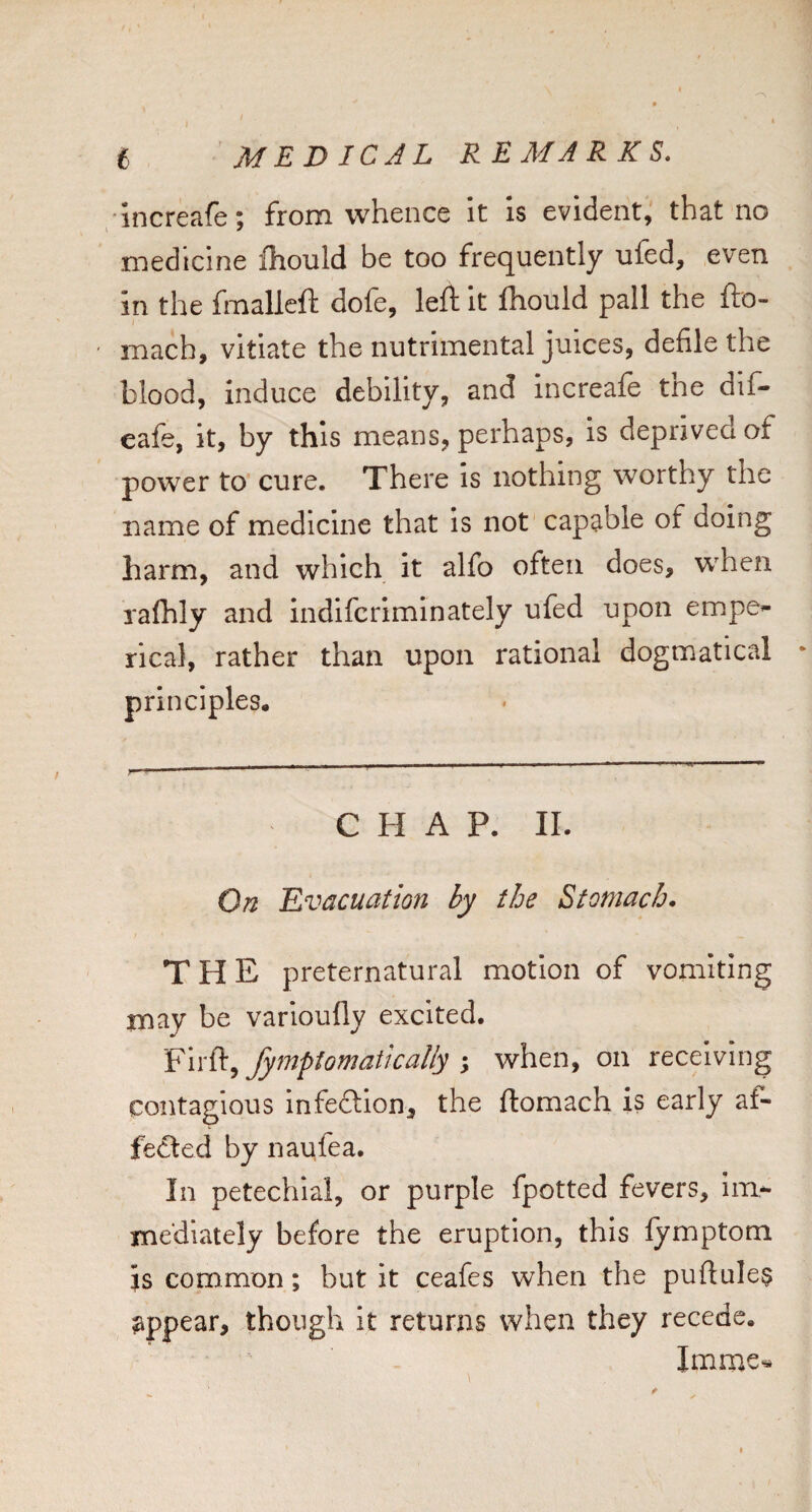 ‘Increafe; from whence it is evident, that no medicine fhould be too frequently ufed, even in the fmalleft dole, left it Ihould pall the fto- I ' mach, vitiate the nutrimental juices, defile the blood, induce debility, and increafe the dif- eafe, it, by this means, perhaps, is deprived of power to cure. There is nothing worthy the name of medicine that is not capable of doing harm, and which it alfo often does, when rafhly and indifcrimlnately ufed upon empe^- rical, rather than upon rational dogmatical principles. CHAP. II. On 'Evacuation by the Stomach. THE preternatural motion of vomiting may be varioufly excited. Firft, fymptomatically ; when, on receiving contagious infection, the ftomach is early af¬ fected by naufea. In petechial, or purple fpotted fevers, im- xnediately before the eruption, this fymptom is common; but it ceafes when the puftulea appear, though it returns when they recede. Imme^