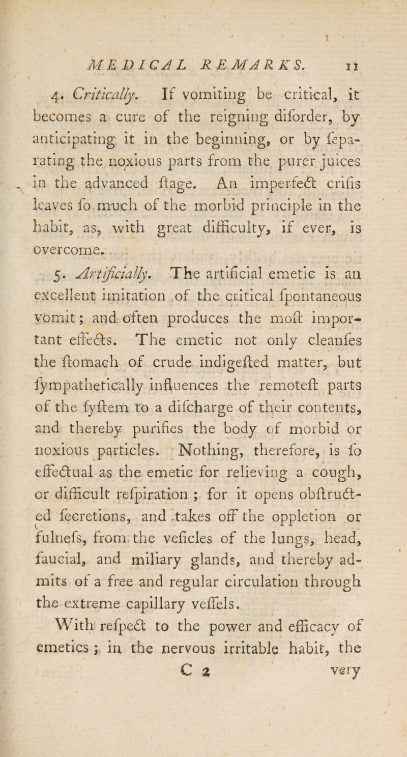 4. Critically, If vomltiDg be critical, it becomes a cure of the reigning diforder, by anticipating it in the beginning, or by fepa- rating the noxious parts from the purer juices in the advanced hage. An imperfedl crifis leaves fo much of the morbid principle in the habit, as, with great difficulty, if ever, is overcome. 5. Artificially, The artificial eiuetic is an excellent imitation ,of the critical fpontaneous vomit; and often produces the moft impor¬ tant effedls. The emetic not only cleanfes the ftomach of crude indigefted matter, but fympathetically influences the remoteft parts of the fyftem to a difcharge of their contents, and thereby purifies the body of morbid or noxious particles. Nothing, therefore, is fo I effe(ftual as the emetic for relieving a cough, or difficult refpiration ; for it opens obftruft- ed fecretions, and .takes off the oppletion or fulnefs, from the veficles of the lungs, head, faucial, and miliary glands, and thereby ad¬ mits of a free and regular circulation through the extremie capillary veffels. With refpefl: to the power and efficacy of emetics; in the nervous irritable habit, the C z very