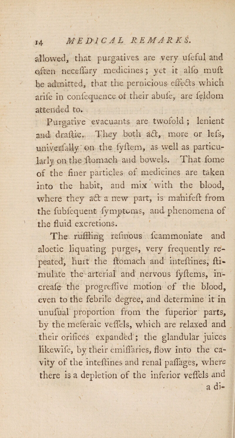 dlovvecl, that purgatives are very ufeful and Qften neceffary medicines; yet it alfo muft be admitted, that the pernicious eiiecls which arife in confequence of their abufe, are feldom attended to. Purgative evacuants are twofold; lenient and draftic. They both adt, more or lefs, unlverfal-ly'on the fyftem, as well as particu¬ larly on the ftomach and bowels. That fome of the finer particles of medicines are taken * into the habit, and mix with the blood, where they aft a new part, Is mahifeft from the fubfequent fymptoms, and phenomena of the fluid excretions. The ruffling refindus fcammoniate and aloetic liquating purges, very frequently re« peated, hurt the ftomach and inteftines, ftl- mulate the arterial and nervous fyftems, in- creafe the progreffive motion of the blood, even to the febrile degree, and determine it in unufual proportion from the fuperior parts, by the meleralc veflels, which are relaxed and their orifices expanded ; the glandular juices likewife, by their emillaries, flow into the ca¬ vity of the inteftines and renal paflages, wher^: there is a depletion of the inferior veflels and a di-