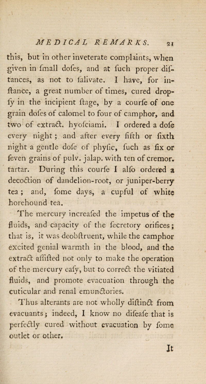 this, but in other inveterate complaints, when given in fmall dofes, and at fuch proper dlf- tances, as not to ialivate. I have, for in- ftance, a great number of times, cured (drop- fy in the incipient ftage, by a courfe of one grain dofes of calomel to four of camphor, and two of extradl. hyofclami. I ordered a dofe every night; and after every fifth or fixth night a gentle dofe of phyfic, fuch as fix or feven grains of pulv. jalap, with ten of cremor. tartar. During this courfe I alfo ordered a decodlion of dandelion-root, or juniper-berry tea ; and, fome days, a cupful of white horehound tea. The mercury increafed the impetus of the fluids, and capacity of the fecretory orifices; that is, It was deobftruent, while the camphor excited genial warmth In the blood, and the extraft affifted not only to make the operation of the mercury eafy, but to corredl the vitiated fluids, and promote evacuation through the cuticular and renal emundlories. Thus alterants are not wholly diftindi: from evacuants ^ indeed, I know no difeafe that is perfedlly cured without evacuation by fome outlet or other. It