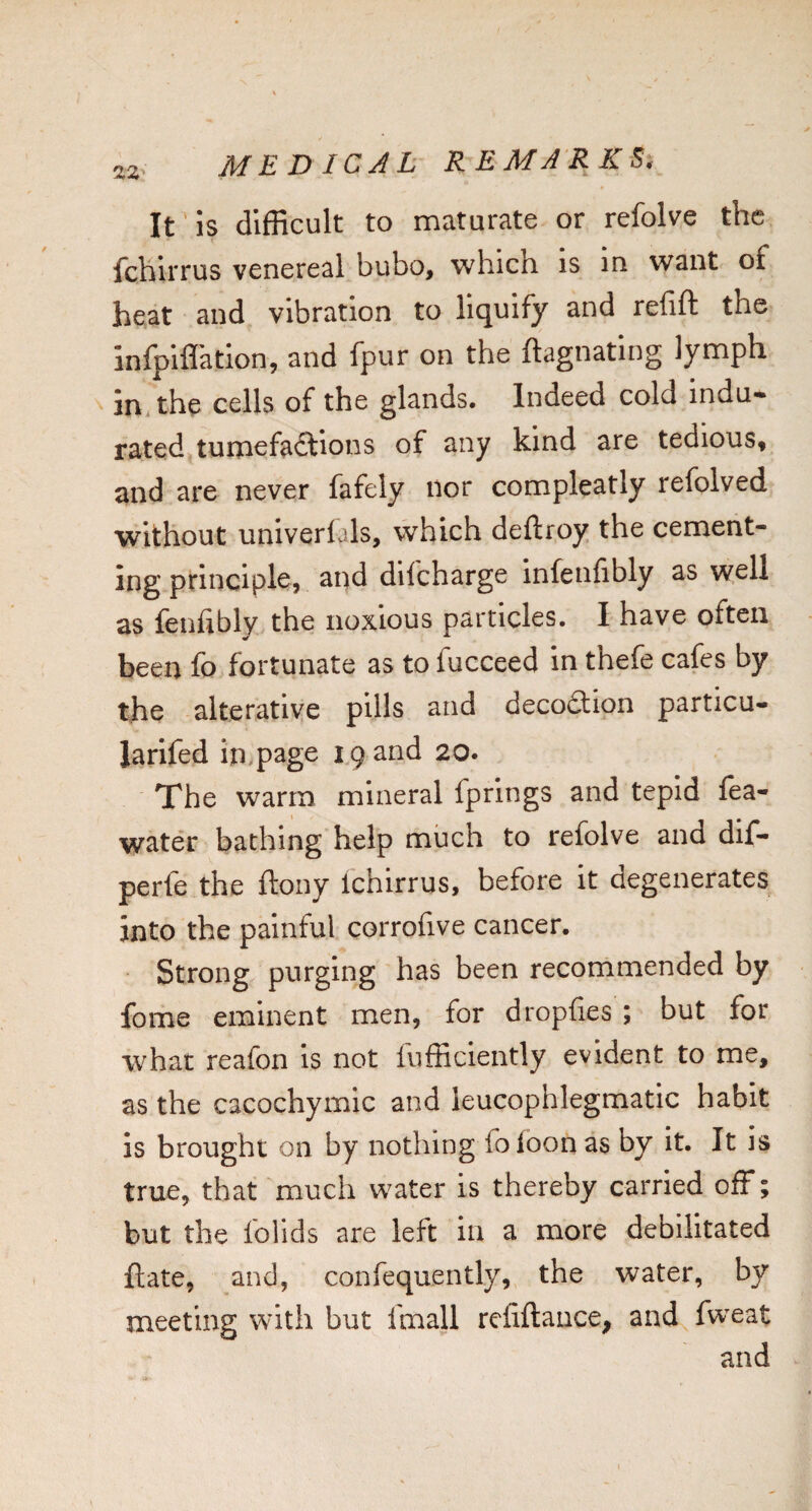 It'is difficult to maturate or refolve the fchlrrus venereal bubo, which is in want of heat and vibration to liquify and refift the infpiflation, and fpur on the ftagnating lymph in the cells of the glands. Indeed cold indu¬ rated tumefactions of any kind are tedious, and are never fafely nor compleatly refolved without univerlals, which deftroy the cement- ing principlcj and dilcharge infenfibly as well as fenfibly the noxious particles. I have often been fo fortunate as to fucceed in thefe cafes by the alterative pills and deco(3;ion particu- larifed in,page 19 and 20. The warm mineral fprings and tepid fea- water bathing help much to refolve and dif- perfe the ftony Ichirrus, before it degenerates into the painful corrofive cancer. Strong purging has been recommended by fome eminent men, for dropfies ; but for what reafon is not fnfficiently evident to me, as the cacochymic and leucophlegmatic habit is brought on by nothing foloon as by it. It is true, that much water is thereby carried off; but the folids are left in a more debilitated flate, and, confequently, the water, by meeting with but fmall refiftance, and fweat and