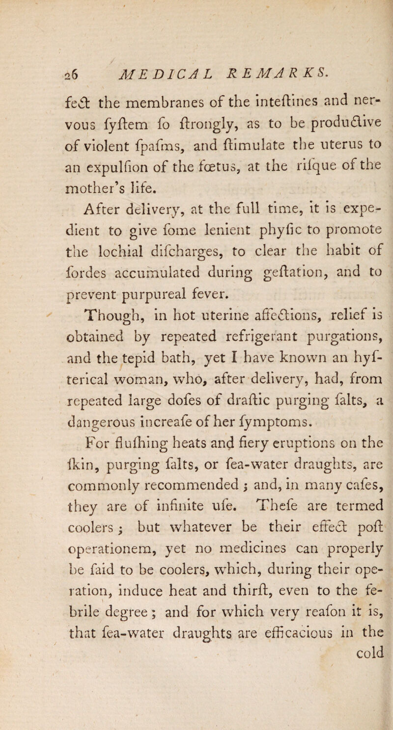 feA the membranes of the Inteflines and ner¬ vous fyftem fo ftrongly, as to be produ6live of violent fpafms, and ftimulate tlie uterus to an expuKion of the foetus, at the rilque of the mother’s life. After delivery, at the full time, it Is expe¬ dient to give fome lenient phyfic to promote the lochial difcharges, to clear the habit of fordes accumulated during geftation, and to prevent purpureal fever. Though, in hot uterine affeftions, relief Is obtained by repeated refrigerant purgations, and the tepid bath, yet I have known an hyf- terlcal woman, who, after delivery, had, from repeated large dofes of draftic purging falts, a dangerous increafe of her fymptoms. For fluflaing heats and fiery eruptions on the ikin, purging falts, or fea-water draughts, are commonly recommended ; and, in many cafes, they are of infinite ufe. Thcfe are termed coolers; but whatever be their effect poft cperationem, yet no medicines can properly he faid to be coolers, which, during their ope¬ ration, Induce heat and thlrft, even to the fe- \ brile degree; and for which very reafon it is, that fea-water draughts are efficacious in the cold