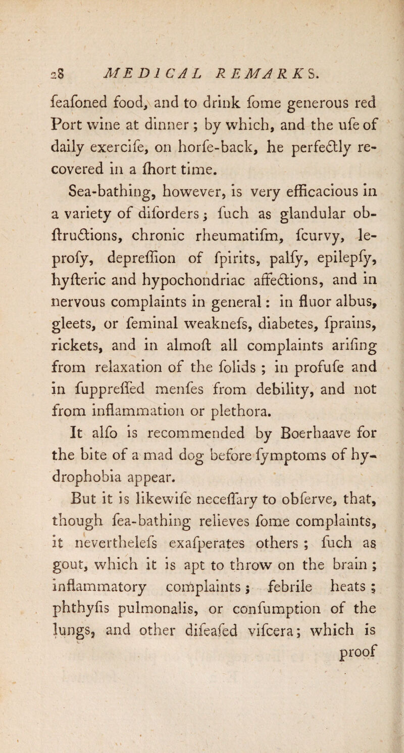 feafoned food,\and to drink fome generous red Port wine at dinner; by which, and the ufe of daily exercife, on horfe-back, he perfeftly re¬ covered in a ftiort time. Sea-bathing, however, is very efficacious In a variety of diforders; fuch as glandular ob- ftruftions, chronic rheumatifm, fcurvy, le- profy, depreffion of fpirits, palfy, epilepfy, hyfteric and hypochondriac affedtions, and in nervous complaints in general: in fluor albus, gleets, or feminal weaknefs, diabetes, fprains, rickets, and in almoft all complaints arifing from relaxation of the folids ; in profufe and in fuppreffed menfes from debility, and not from inflammation or plethora. It alfo is recommended by Boerhaave for the bite of a mad dog before fymptoms of hy¬ drophobia appear. But it is likewife necefTary to obferve, that, though fea-bathing relieves fome complaints, it neverthelefs exafperates others ; fuch as gout, which it Is apt to throw on the brain ; inflammatory complaints; febrile heats ; phthyfis pulmonalis, or confumption of the lungs, and other difeafed vifeera; which is