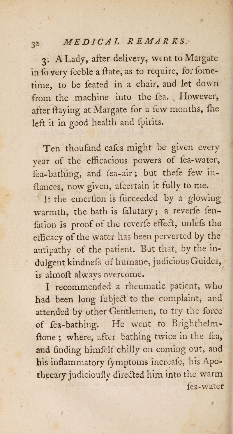 -52 MEDIC J L REMARKS. 3. A Lady, after delivery, went to Margate in lb very feeble a ftate, as to require, for fome- time, to be feated in a chair, and let down from the machine into the fea. ^ However, after flaying at Margate for a few months, £he left it in good health and fpirits. Ten thoufand cafes might be given every year of the efficacious powers of fea-water, fea-bathing, and fea-air; but thefe few iu- ftances, now given, afcertain It fully to me. If the emerlion is fucceeded by a glowing warmth, the bath is falutary j a reverfe fen- fatlon is proof of the reverfe effedt, unlefs the efficacy of the water has been perverted by the antipathy of the patient. But that, by the In¬ dulgent kindnefs of humane, judicious Guides, • is almoft always overcome. I recommended a rheumatic patient, who had been long fubjed to the complaint, and attended by other Gentlemen, to try the force ,of fea-bathing. He went to Brighthelm- ftone ; where, after bathing twice in the lea, and finding himfelf chilly on corning out, and his inflammatory fymptoms increafe, his Apo¬ thecary judicioufly direded him into the warm fea-water j