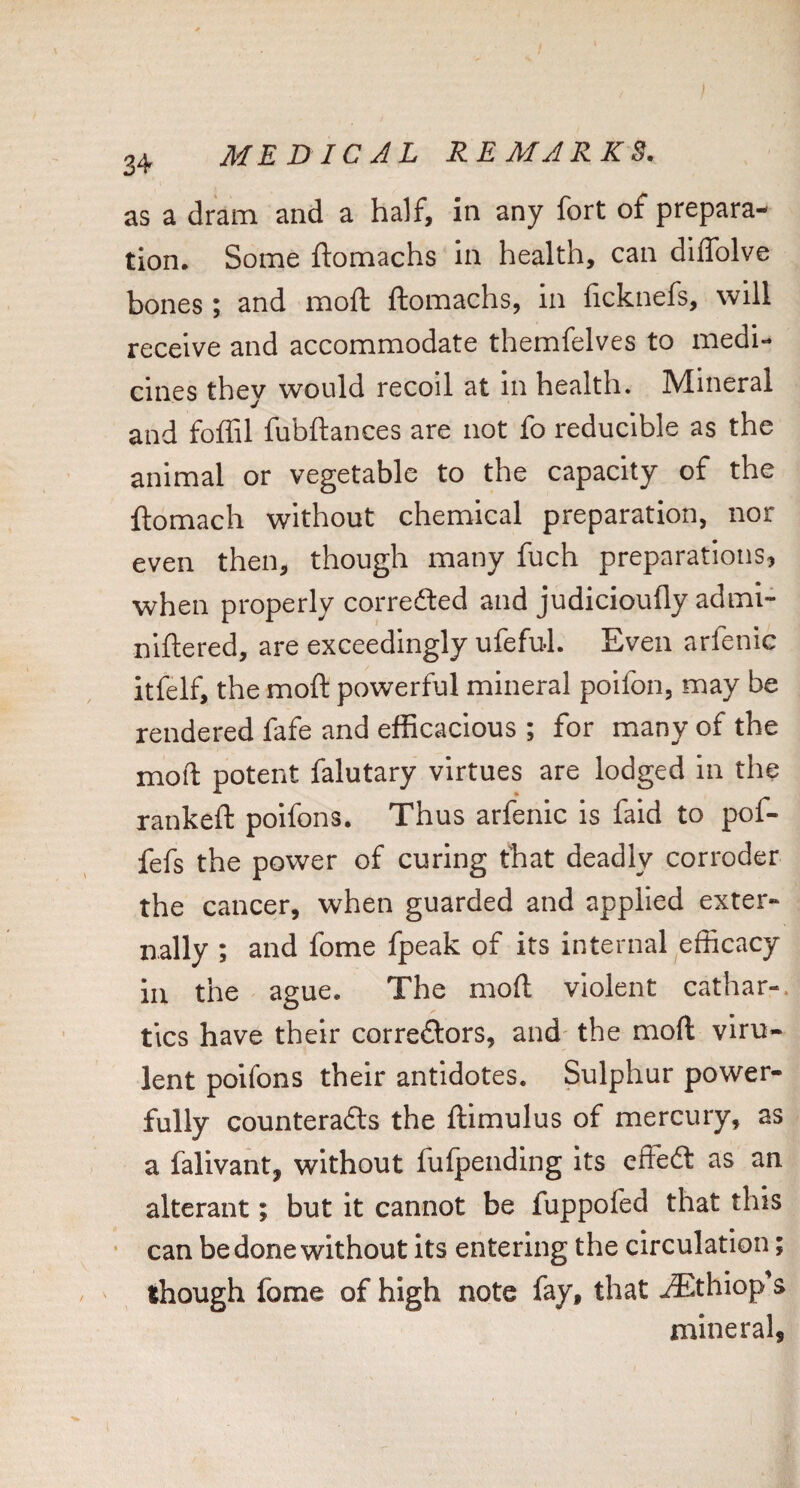 3+ as a dram and a half, in any fort of prepara¬ tion. Some ftomachs in health, can diffolve bones; and moft ftomachs, in ficknefs, will receive and accommodate themfelves to medi¬ cines they would recoil at In health. Mineral and foffil fubftances are not fo reducible as the animal or vegetable to the capacity of the ftomach without chemical preparation, nor even then, though many fuch preparations, when properly correfted and judicioufly adml- niftered, are exceedingly ufeful. Even arfenic itfelf, the moft powerful mineral poifon, may be rendered fafe and efficacious ; for many of the moft potent falutary virtues are lodged In the rankeft poifons. Thus arfenic is faid to pof- fefs the power of curing that deadly corroder the cancer, when guarded and applied exter¬ nally ; and fome fpeak of its internal efficacy in the ague. The moft violent cathar-. tics have their correftors, and- the moft viru¬ lent poifons their antidotes. Sulphur power¬ fully counteradts the ftimulus of mercury, as a falivant, without fufpending its effedl as an alterant; but it cannot be fuppofed that this ■ can be done without its entering the circulation; ' though fome of high note fay, that .^thiop s mineral,