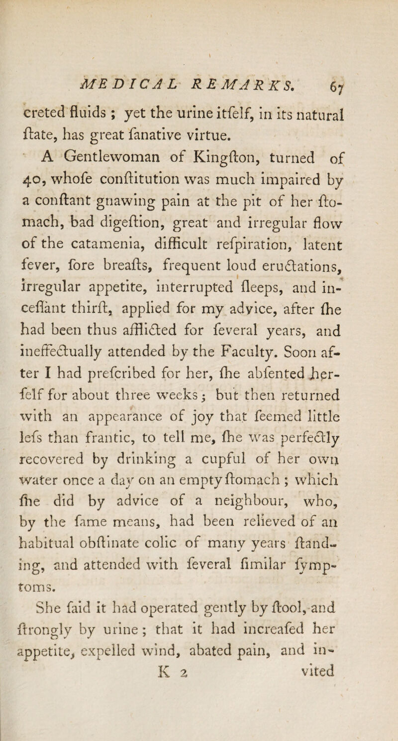 ereted fluids ; yet the urine itfelf, in its natural ftate, has great fanative virtue. A Gentlewoman of Kingfton, turned of 40, whofe conftitution was much impaired by a confliant gnawing pain at the pit of her fto- mach, bad digeftion, great and irregular flow of the catamenia, difficult refpiration, latent fever, fore breafts, frequent loud eruftations, irregular appetite, interrupted bleeps, and in- ceflant third:, applied for my advice, after ffie had been thus afflidled for feveral years, and ineftedlually attended by the Faculty. Soon af¬ ter I had prefcribed for her, ffie abfented Jher- felf for about three weeks; but then returned with an appearance of joy that feemed little lefs than frantic, to tell me, ffie was perfectly recovered by drinking a cupful of her own water once a day on an empty ftomach ; which ffie did by advice of a neighbour, who, by the fame means, had been relieved of an habitual obflinate colic of many years' {land¬ ing, and attended with feveral fimilar {ymp- toms. She faid it had operated gently by {lool,-and ftrongly by urine; that It had increafed her appetite^ expelled wind, abated pain, and in- K z vited