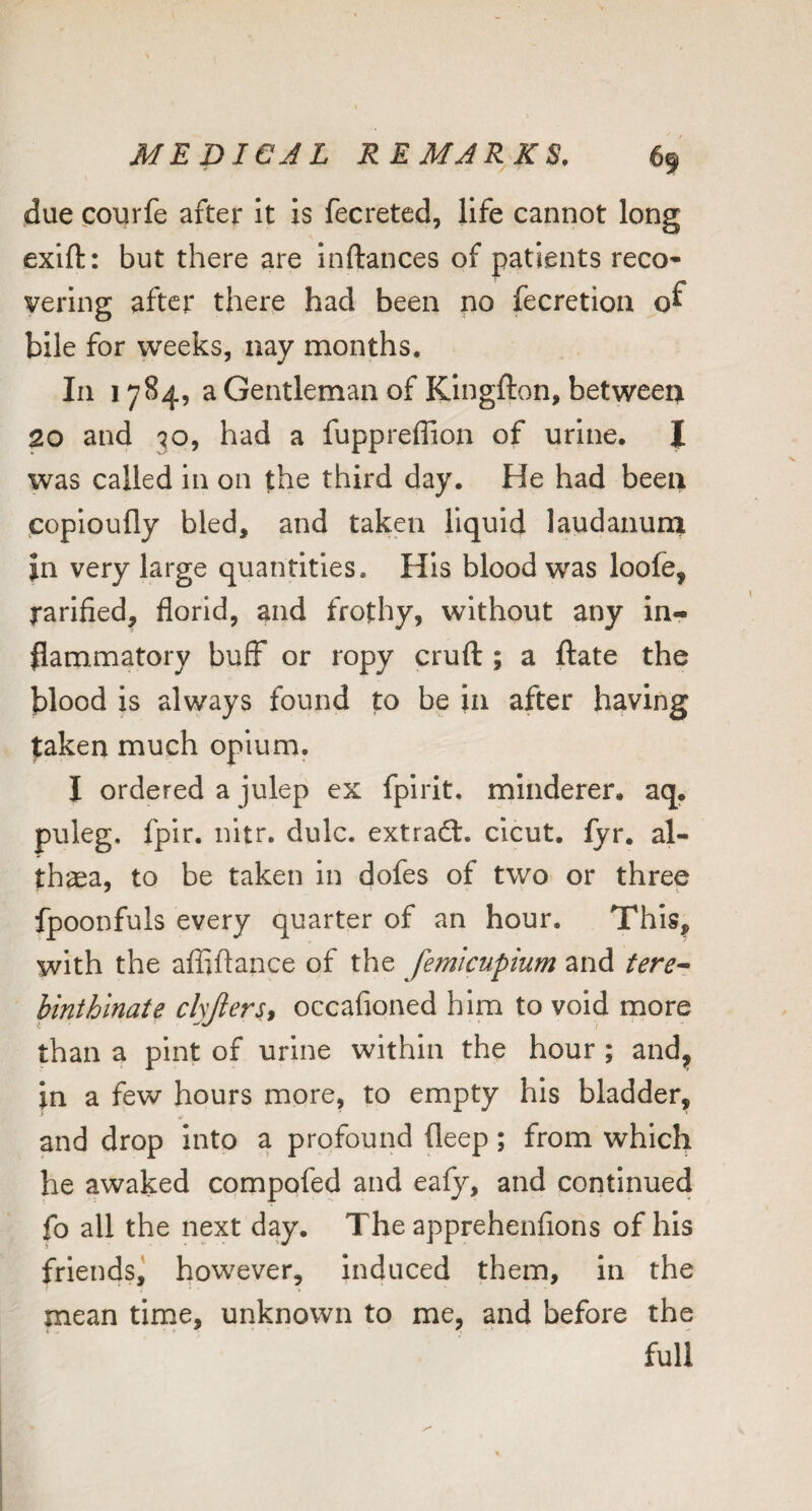 due courfe after It is fecreted, life cannot long exift: but there are Inftances of patients reco¬ vering after there had been no fecretion bile for weeks, nay months. In 1784, a Gentleman of Kingfton, between 20 and 30, had a fuppreflion of urine. I was called in on the third day. He had been coploufly bled, and taken liquid laudanunx in very large quantities. His blood was loofe, rarlfied, florid, and frothy, without any in¬ flammatory buff or ropy cruft ; a ftate the blood is always found to be in after having taken much opium. I ordered a julep ex fpirit. minderer. aq. puleg, fpir. nitr. dulc. extracft. cicut. fyr. al¬ thaea, to be taken In dofes of two or three fpoonfuls every quarter of an hour. This, with the afflftance of the femicupium and tere^ binthinate chfiers^ occafioned him to void rnore than a pint of urine within the hour ; andj> in a few hours more, to empty his bladder, and drop into a profound fleep; from which he awaked compofed and eafy, and continued fo all the next day. The apprehenfions of his friends,' however, induced them. In the mean tirne, unknown to me, and before the full