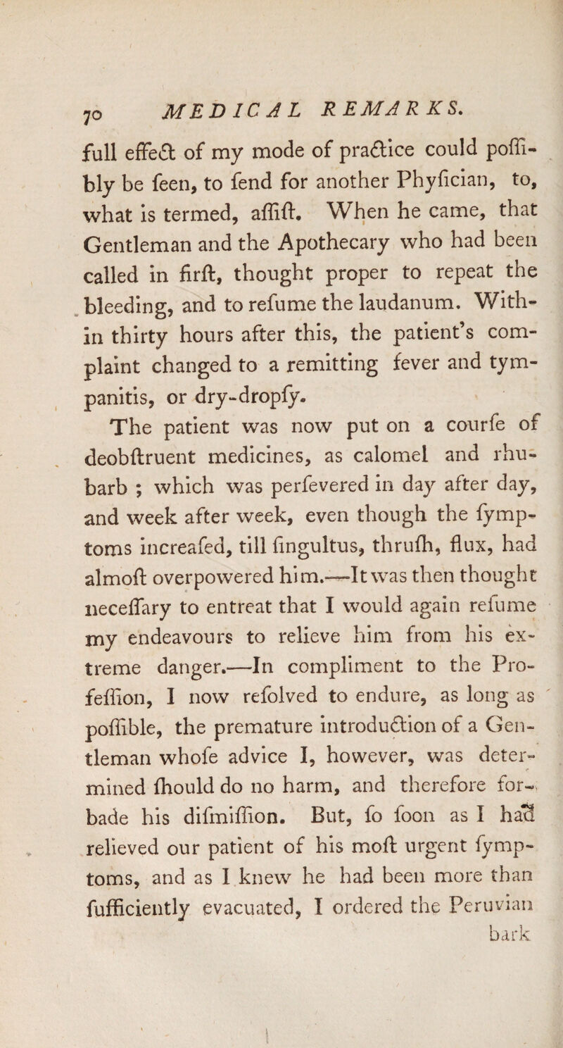 full efFe£l; of my mode of prafllce could poffi- bly be feen, to fend for another Phyfician, to, what is termed, affift. When he came, that Gentleman and the Apothecary who had been called in firft, thought proper to repeat the bleeding, and to refume the laudanum. With¬ in thirty hours after this, the patient’s com¬ plaint changed to a remitting fever and tym¬ panitis, or dry-dropfy. The patient was now put on a courfe of deobftruent medicines, as calomel and rhu¬ barb ; which was perfevered in day after day, and week after week, even though the fymp- toros increafed, till fingultus, thrulh, flux, had almofl; overpowered him.—It was then thought iiecelTary to entreat that I would again refume my endeavours to relieve him from his ex¬ treme danger.—In compliment to the Pro- feffion, I now refolved to endure, as long as poffible, the premature introduftlon of a Gen¬ tleman whofe advice I, however, was deter- «• mined fhould do no harm, and therefore for¬ bade his difmiffion. But, fo loon as I haS relieved our patient of his moll urgent fymp- toms, and as I knew he had been more than fufficiently evacuated, I ordered the Peruvian bark