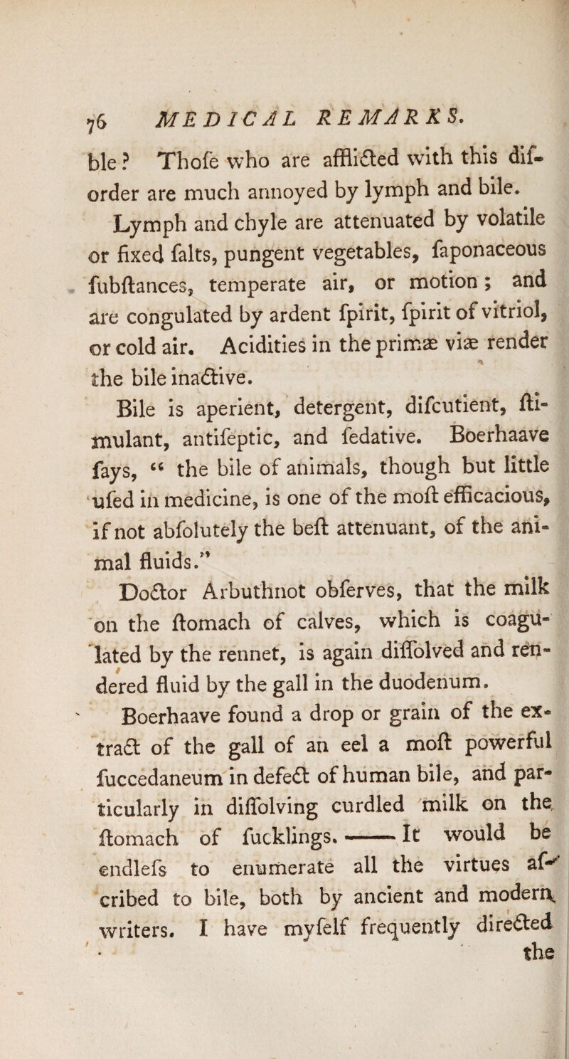 ble ? Thofe who are afflided with this dif- order are much annoyed by lymph and bile. Lymph and chyle are attenuated by volatile or fixed falts, pungent vegetables, faponaceous fubftances, temperate air, or motion; and are congulated by ardent fpirit, fplrit of vitriol, or cold air. Acidities in the primas viae render the bile inadtive. Bile is aperient, detergent, difcutient, fti- jnulant, antifeptic, and fedatlve. Boerhaave fays, “ the bile of animals, though but little uied in medicine, is one of the mofl: efficacious, if not abfolutely the beft attenuant, of the ani¬ mal fluids.” Dodtor Arbuthnot obferves, that the milk on the ftomach of calves, which is coagu¬ lated by the rennet, is again diffolved and ren¬ dered fluid by the gall in the duodenum. Boerhaave found a drop or grain of the ex- trad of the gall of ah eel a moft powerful fuccedaneum in defedl of human bile, and par¬ ticularly in diflblving curdled milk on the, ftomach of fucklings.-It would be endlefs to enumerate all the virtues af-' cribed to bile, both by ancient and moderi^ writers. I have myfelf frequently diredted the