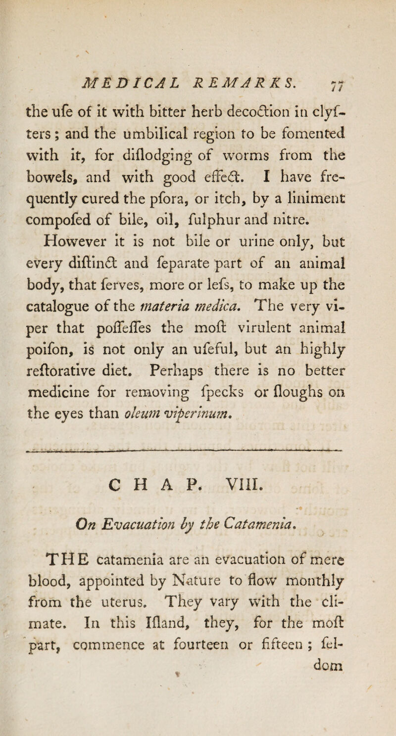 J / the ufe of It with bitter herb decoftlon ia clyf- ters; and the umbilical region to be fomented with it, for diflodging of worms from the bowels, and with good effedf. I have fre¬ quently cured the pfora, or itch, by a liniment compofed of bile, oil, fulphur and nitre. However it Is not bile or urine only, but every diftindt and feparate part of an animal body, that ferves, more or lefs, to make up the catalogue of the materia medica. The very vi¬ per that poffeffes the moft virulent animal polfon, is not only an ufeful, but an highly reftoratlve diet. Perhaps there Is no better medicine for removing fpecks or floughs on the eyes than oleum viperlnum. CHAP. VIII. • 1 On Evacuation by the Catamenia. THE catamenia are an evacuation of mere blood, appointed by Nature to flow monthly from the uterus. They vary with the cli¬ mate. In this Ifland, they, for the moft part, commence at fourteen or fifteen ; fel- dom