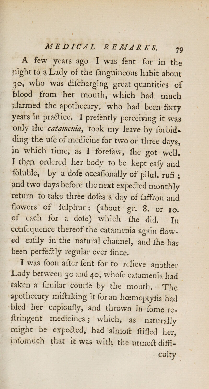 MEDICAL REMARKS. 79 A few years ago I was fent for in the night to a Lady of the fanguineous habit about 30, who was difcharging great (quantities of blood from her mouth, which had much alarmed the apothecary, who had been forty years in praftice. I prefently perceiving It was only the catamenia, took my leave by forbid¬ ding the ule of medicine for two or three days, in which time, as I forefaw, Ihe got well. I then ordered her body to be kept eafy and Ibluble, by a dofe occafionally of pllul. rufi ; and two days before the next expedted monthly return to take three dofes a day of faffron and flowers of fulphur: (about gr. 8. or 10. of each for a dofe) which Ihe did. In .confequence thereof the catamenia again flow¬ ed eafily in the natural channel, and the has been perfedily regular ever lince. I was foon after fent for to relieve another Lady between 30 and 40, whofe catamenia had taken a fimilar courfe by the mouth. The apothecary miftaking It for an hcemoptyfis had bled her copioufly, and thrown in fome re- ftringent medicines; which, as naturally might be expeded, had almoft ftlfled her, infomuch that it was with the utmoft diffi¬ culty