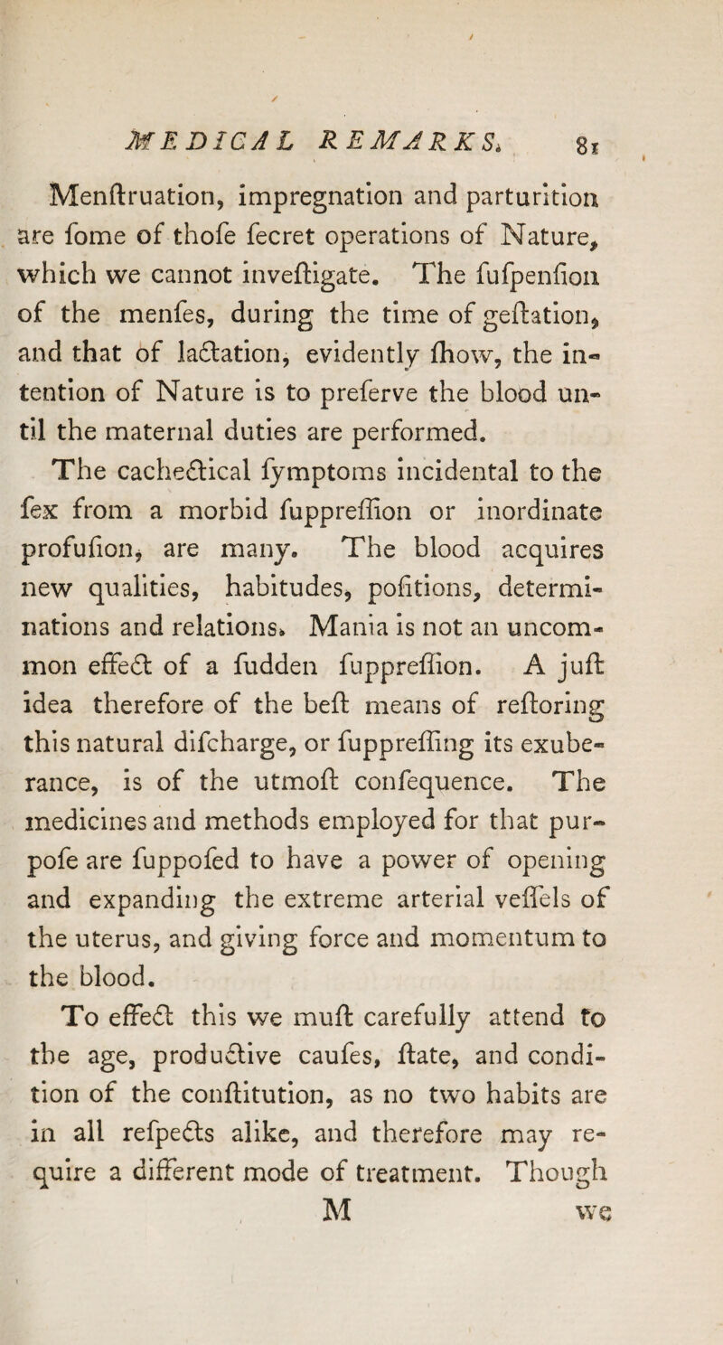 Menftruation, impregnation and parturition are fome of thofe fecret operations of Nature, which we cannot inveftigate. The fufpenfion of the menfes, during the time of geftation^ and that of laTation, evidently fhow, the in¬ tention of Nature is to preferve the blood un¬ til the maternal duties are performed. The cacheftical fymptoms Incidental to the fex from a morbid fuppreffion or inordinate profufioiij are many. The blood acquires new qualities, habitudes, portions, determi¬ nations and relations. Mania is not an uncom¬ mon efFe£l of a fudden fuppreffion. A juft idea therefore of the beft means of reftoring this natural difcharge, or fuppreffing its exube¬ rance, is of the utmoft confequence. The medicines and methods employed for that pur- pofe are fuppofed to have a power of opening and expanding the extreme arterial veffels of the uterus, and giving force and momentum to the blood. To effe£l this we muft carefully attend to the age, produdlive caufes, ftate, and condi¬ tion of the conftltution, as no two habits are in all refpedts alike, and therefore may re¬ quire a different mode of treatment. Though M we