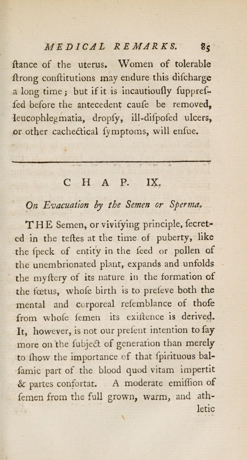 ftance of the uterus. Women of tolerable ftrong conftitutlons may endure this difcharge a long time; but if it is incautioufly fupprefr fed before the antecedent caufe be removed, leucophlegmatia, dropfy, ill-difpofed ulcers, or other cachedical fymptoms, will enfue. C H A P. IX, On Evacuation by the Semen or Sperma^ THE Semen, or vivifying principle, fecret^ ed In the teftes at the time of puberty, like the fpeck of entity in the feed or pollen of the unembrionated plant, expands and unfolds • the myftery of its nature in the formation of the foetus, whofe birth is to prefeve both the mental and corporeal refemblance of thofe from whofe femen its exiftence is derived. It, however, is not our prefent intention to fay more oirthe fubjed of generation than merely to fhow the Importance of that fpirituous bal- famic part of the blood quod vitam impertit & partes confortat. A moderate emiffion of femen from the full grown, warm, and ath¬ letic