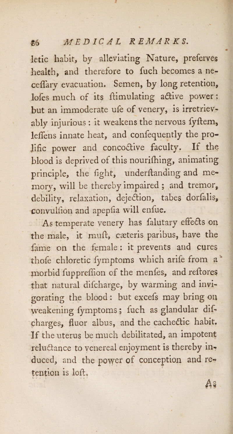 letic habit, by alleviating Nature, preferves health, and therefore to fuch becomes a ne- ceflary evacuation. Semen, by long retention, lofes much of its ftimulatlng adive power; but an immoderate ufe of venery, Is irretriev¬ ably injurious : it weakens the nervous fyftem, leffens innate heat, and confequently the pro¬ lific power and concodive faculty. If the blood is deprived of this nourifliing, animating principle, the fight, underftanding and me¬ mory, will be thereby Impaired ; and tremor^ debility, relaxation, dejedion, tabes dorfalis, convulfion and apepfia will enfue. As temperate venery has falutary effeds on the male, it muft, caeteris paribus, have the fame on the female: it prevents and cijres thofe chloretic fymptoms which arife from a'* morbid fuppreffion of the menfes, and reftores that natural difcharge, by warming and invi¬ gorating the blood : but excefs may bring 04 weakening fymptoms; fuch as glandular dif- pharges, fluor albus, and the cachedic habit. If the uterus be much debilitated, an impotent reludance to venereal enjoyment is thereby in¬ duced, and the povver of conception and re¬ tention is loft.