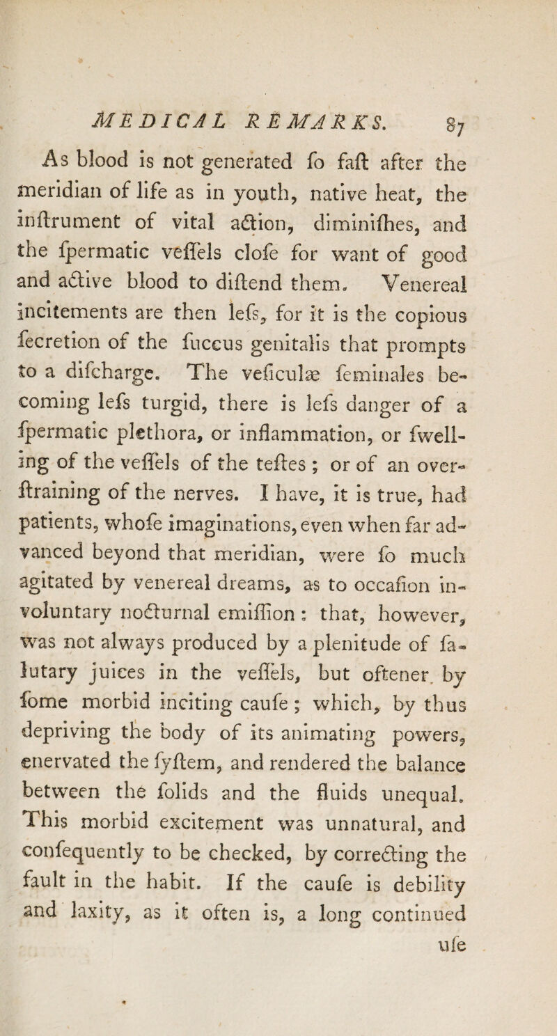 As blood is not generated fo faft after the meridian of life as in youth, native heat, the Inftrument of vital adtion, diminifhes, and the fpermatic veffcls clofe for want of good and adlive blood to diftend them. Venereal incitements are then lefs, for it is the copious fecretion of the fnccus genitalis that prompts to a difeharge. The veficul^ femlnales be¬ coming lefs turgid, there is lefs danger of a fpermatic plethora, or inflammation, or fwell- ing of the veflTels of the teftes ; or of an over- ftraining of the nerves. I have, it is true, had patients, whole imaginations, even when far ad¬ vanced beyond that meridian, were fo much agitated by venereal dreams, as to occafion in¬ voluntary nodlurnal emiffion : that, however, was not always produced by a plenitude of fa- lutary juices in the veflels, but oftener, by fome morbid inciting caufe ; which, by thus depriving the body of its animating powers, enervated the fyftem, and rendered the balance between the folids and the fluids unequal. This morbid excitement was unnatural, and confequently to be checked, by correcling the fault in the habit. If the caufe is debility and laxity, as it often is, a long continued ufe