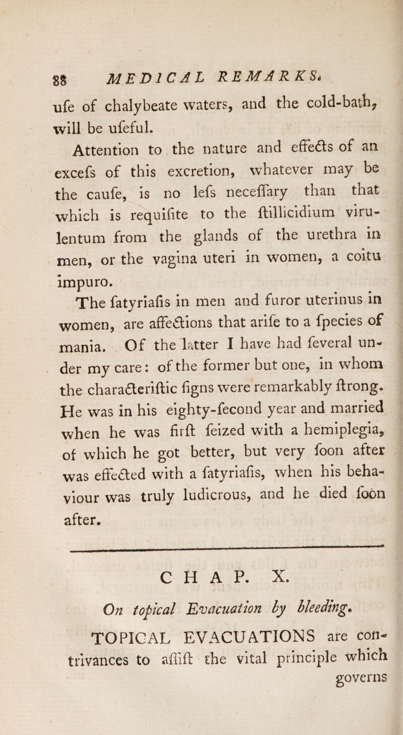 ufe of chalybeate waters, and the cold-bath, will be ufeful. Attention to the nature and effects of an excefs of this excretion, whatever may be the caufe, is no lefs neceffary than that which is requlfite to the ftillicidium viru- lentum from the glands of the urethra in men, or the vagina uteri in women, a coitu impuro. The fatyrlafis in men and furor uterinus in women, are afFedions that arife to a fpecies of mania, . Of the latter I have had feveral un- . der my care: of the former but one, in whom the charaderiftic figns were remarkably ftrong. He was in his eighty-fecond year and married when he was firft feized with a hemiplegia, of which he got better, but very foon after was efFe£led with a fatyriafis, when his beha¬ viour was truly ludicrous, and he died fobn after. CHAP. X. On topical Evacuation by bleeding. TOPICAL EVACUATIONS are con¬ trivances to affift the vital principle which governs