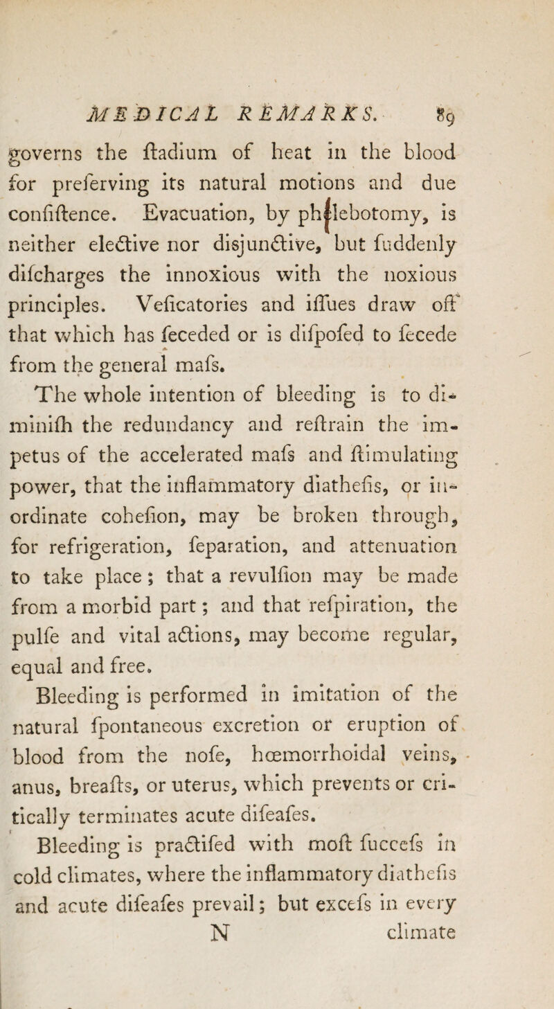 governs the ftadlum of heat in the blood for prcferving its natural motions and due confiftence. Evacuation, by ph|lebotomy, is neither elective nor disjunctive, but fuddenly difcharges the innoxious with the noxious principles. Veficatories and iflues draw off that Vv^hich has feceded or is dllpofed to fecede from the general mafs. The whole intention of bleeding is to di- minifli the redundancy and reftrain the im¬ petus of the accelerated mafs and ftimulating power, that the inflammatory diathefis, or in¬ ordinate cohefion, may be broken through^ for refrigeration, feparation, and attenuation to take place; that a revulfion may be made from a morbid part; and that refpiration, the pulfe and vital aClions, may become regular, equal and free. Bleeding Is performed in imitation of the natural fpontaneous excretion or eruption of blood from the nofe, hoemorrhoidal veins, - anus, breafts, or uterus, which prevents or cri¬ tically terminates acute difeafes. Bleeding is praCtifed with moft fuccefs in cold climates, where the inflammatory diathefis and acute difeafes prevail; but excefs in every N climate