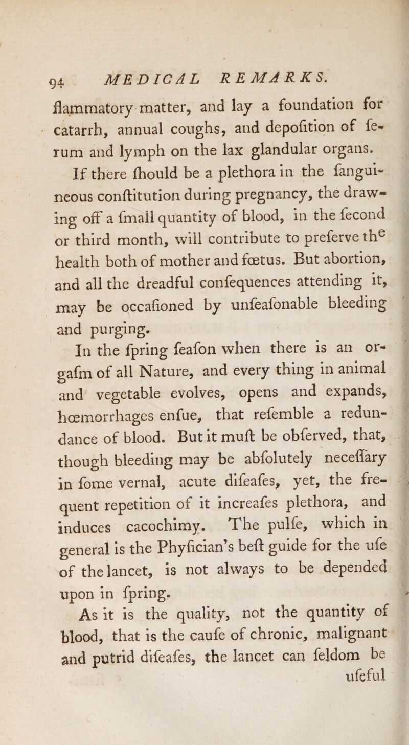 flammatory matter, and lay a foundation for catarrh, annual coughs, and depofition of fe- rum and lymph on the lax glandular organs. If there fhould be a plethora in the fangui- neous conftitution during pregnancy, the draw¬ ing off a fmall quantity of blood, in the fecond or third month, will contribute to preferve th® health both of mother and foetus. But abortion, and all the dreadful confequences attending it, may be occafioned by unfeafonable bleeding and purging. In the fpring feafon when there is an or- gafm of all Nature, and every thing in animal and vegetable evolves, opens and expands, hoemorrhages enfue, that referable a redun¬ dance of blood. But it mull be obferved, that, though bleeding may be abfolutely neceffary in fome vernal, acute difeafes, yet, the fre¬ quent repetition of it increafes plethora, and induces cacochimy. The pulfe, which in general is the Phyfician’s beft guide for the ufe of the lancet, is not always to be depended upon in fpring. As it is the quality, not the quantity of blood, that is the caufe of chronic, malignant and putrid difeafes, the lancet can feldom be ufeful