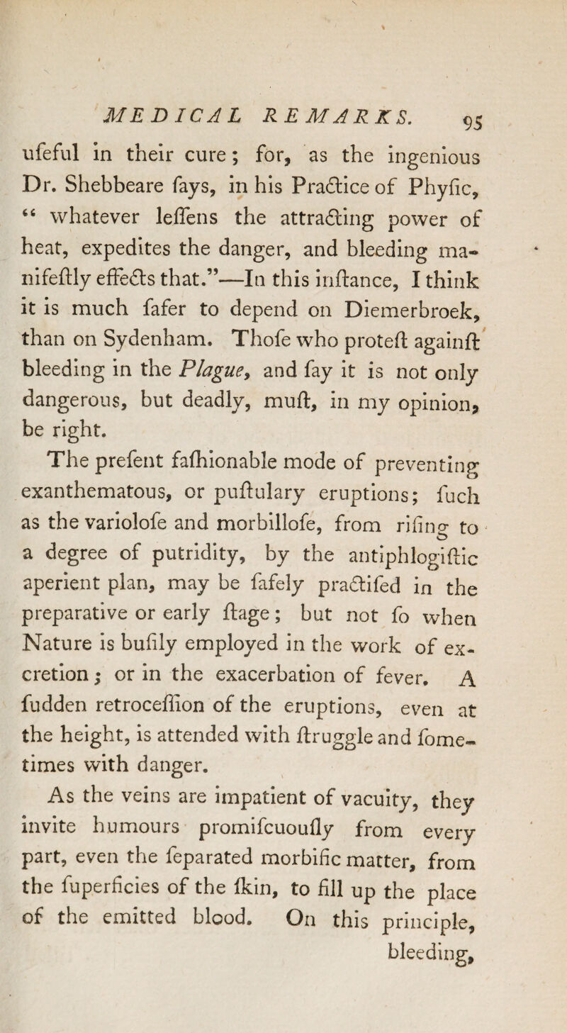ufeful in their cure; for, as the ingenious Dr. Shebbeare fays, in his Pra6lice of Phyfic, whatever lelTens the attrading power of heat, expedites the danger, and bleeding ma- nlfeftly effeds that.”—In this inftance, I think it is much fafer to depend on Diemerbroek, than on Sydenham. Thofe who proteft againft' bleeding in the Plague^ and fay it is not only dangerous, but deadly, muft, in my opinion, be right. The prefent fafhlonable mode of preventing exanthematous, or puftulary eruptions; fuch as the variolofe and morblllofe, from rifino* to ' a degree of putridity, by the aiitiphlogiftic aperient plan, may be fafely pradifed in the preparative or early ftage; but not fo when Nature is bufily employed in the work of ex¬ cretion ; or in the exacerbation of fever. A fudden retroceffion of the eruptions, even at the height, is attended with ftruggle and fome- times with danger. As the veins are impatient of vacuity, they invite humours promifcuoufly from every part, even the feparated morbific matter, from the fuperficies of the Ikin, to fill up the place of the emitted blood. On this principle, bleeding.