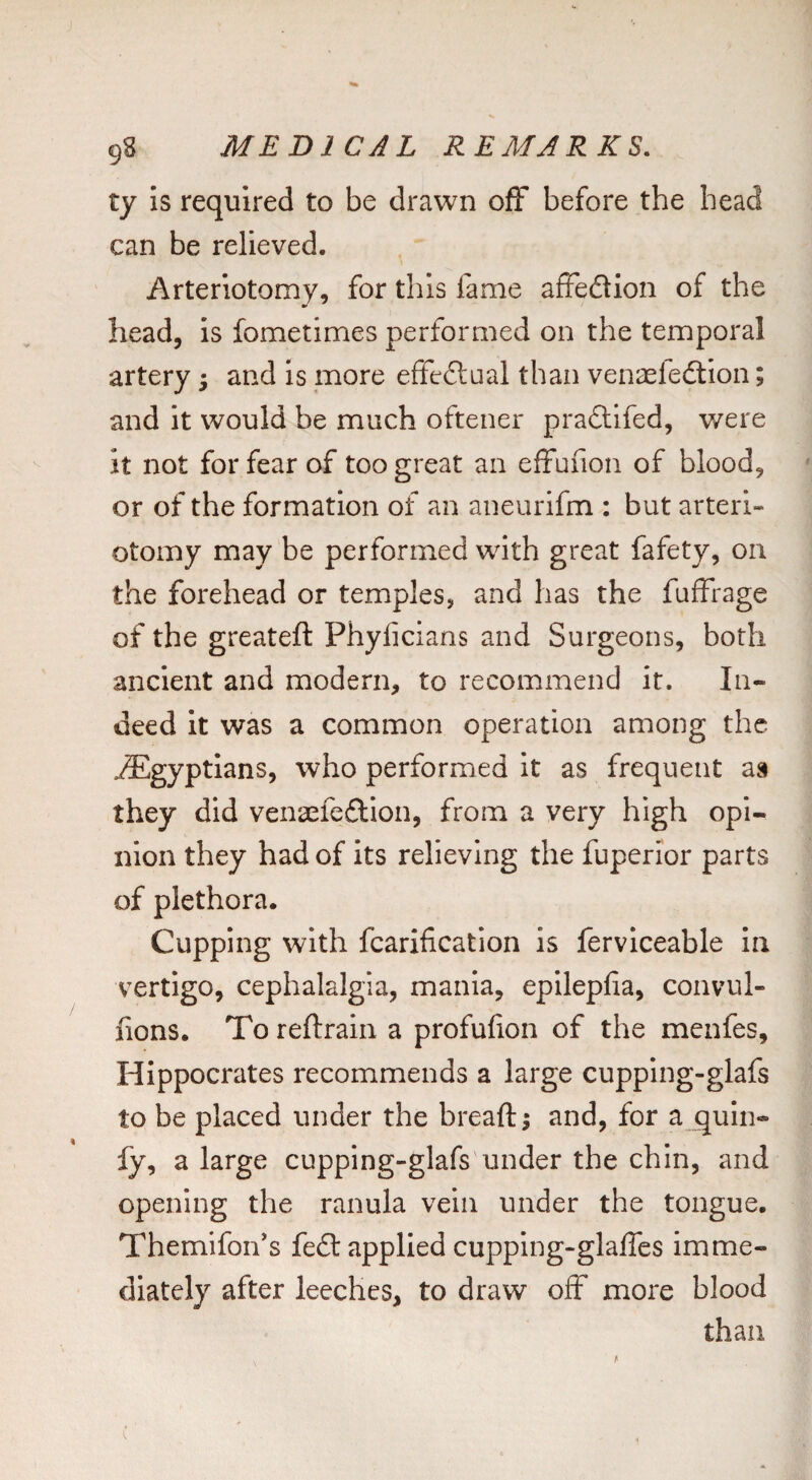 ty Is required to be drawn off before the head can be relieved. Arteriotomy, for this fame afFedion of the head, is fometimes performed on the temporal artery 5 and Is more effedaal than venaeledlon; and it would be much oftener pradifed, were it not for fear of too great an efFufion of blood, or of the formation of an aneurifm : but arteri- otomy may be performed with great fafety, on the forehead or temples, and has the fufFrage of the greateft Phylicians and Surgeons, both ancient and modern, to recommend it. In¬ deed it was a common operation among the Egyptians, who performed it as frequent as they did vena^fedion, from a very high opi¬ nion they had of Its relieving the fuperior parts of plethora. Cupping with fcarification is ferviceable In vertigo, cephalalgia, mania, epilepfia, convul- fions. To reftrain a profufion of the menfes, Hippocrates recommends a large cupping-glafs to be placed under the breaft; and, for a quln- fy, a large cupping-glafs under the chin, and opening the ranula vein under the tongue. ThemifoiFs fed applied cupping-glalFes imme¬ diately after leeches, to draw ofF more blood