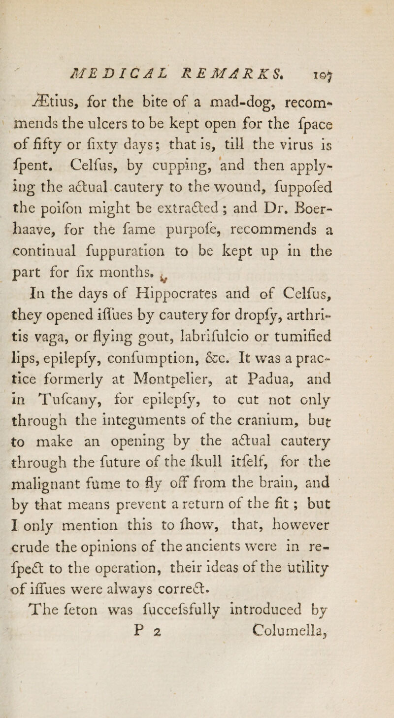^tlus, for the bite of a mad-dog, recom** mends the ulcers to be kept open for the fpace of fifty or fixty days; that is, till the virus is fpent. Celfus, by cupping, and then apply^- ing the actual cautery to the wound, fuppofed the poifon might be extrafted; and Dr. Boer- haave, for the fame purpofe, recommends a continual fuppuration to be kept up in the part for fix months. ^ In the days of Hippocrates and of Celfus, they opened ifllies by cautery for dropfy, arthri¬ tis vaga, or flying gout, labrifulcio or tumified lips, epilepfy, confumption, &c. It was a prac¬ tice formerly at Montpelier, at Padua, and in Tufcany, for eplleply, to cut not only through the integuments of the cranium, but to make an opening by the adtual cautery through the future of the Ikull itfelf, for the malignant fume to fly off from the brain, and by tliat means prevent a return of the fit; but I only mention this to fhow, that, however crude the opinions of the ancients were in re- fpefl to the operation, their ideas of the utility of ilTues were always corre6l« The feton was fuccefsfully Introduced by P 2 Columella,